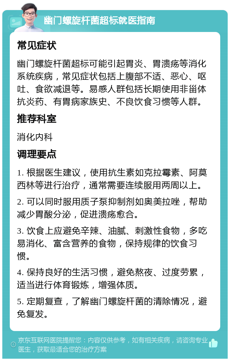 幽门螺旋杆菌超标就医指南 常见症状 幽门螺旋杆菌超标可能引起胃炎、胃溃疡等消化系统疾病，常见症状包括上腹部不适、恶心、呕吐、食欲减退等。易感人群包括长期使用非甾体抗炎药、有胃病家族史、不良饮食习惯等人群。 推荐科室 消化内科 调理要点 1. 根据医生建议，使用抗生素如克拉霉素、阿莫西林等进行治疗，通常需要连续服用两周以上。 2. 可以同时服用质子泵抑制剂如奥美拉唑，帮助减少胃酸分泌，促进溃疡愈合。 3. 饮食上应避免辛辣、油腻、刺激性食物，多吃易消化、富含营养的食物，保持规律的饮食习惯。 4. 保持良好的生活习惯，避免熬夜、过度劳累，适当进行体育锻炼，增强体质。 5. 定期复查，了解幽门螺旋杆菌的清除情况，避免复发。