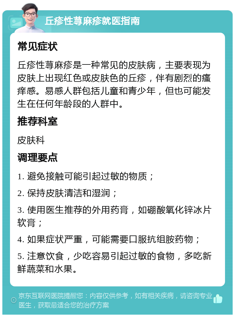 丘疹性荨麻疹就医指南 常见症状 丘疹性荨麻疹是一种常见的皮肤病，主要表现为皮肤上出现红色或皮肤色的丘疹，伴有剧烈的瘙痒感。易感人群包括儿童和青少年，但也可能发生在任何年龄段的人群中。 推荐科室 皮肤科 调理要点 1. 避免接触可能引起过敏的物质； 2. 保持皮肤清洁和湿润； 3. 使用医生推荐的外用药膏，如硼酸氧化锌冰片软膏； 4. 如果症状严重，可能需要口服抗组胺药物； 5. 注意饮食，少吃容易引起过敏的食物，多吃新鲜蔬菜和水果。