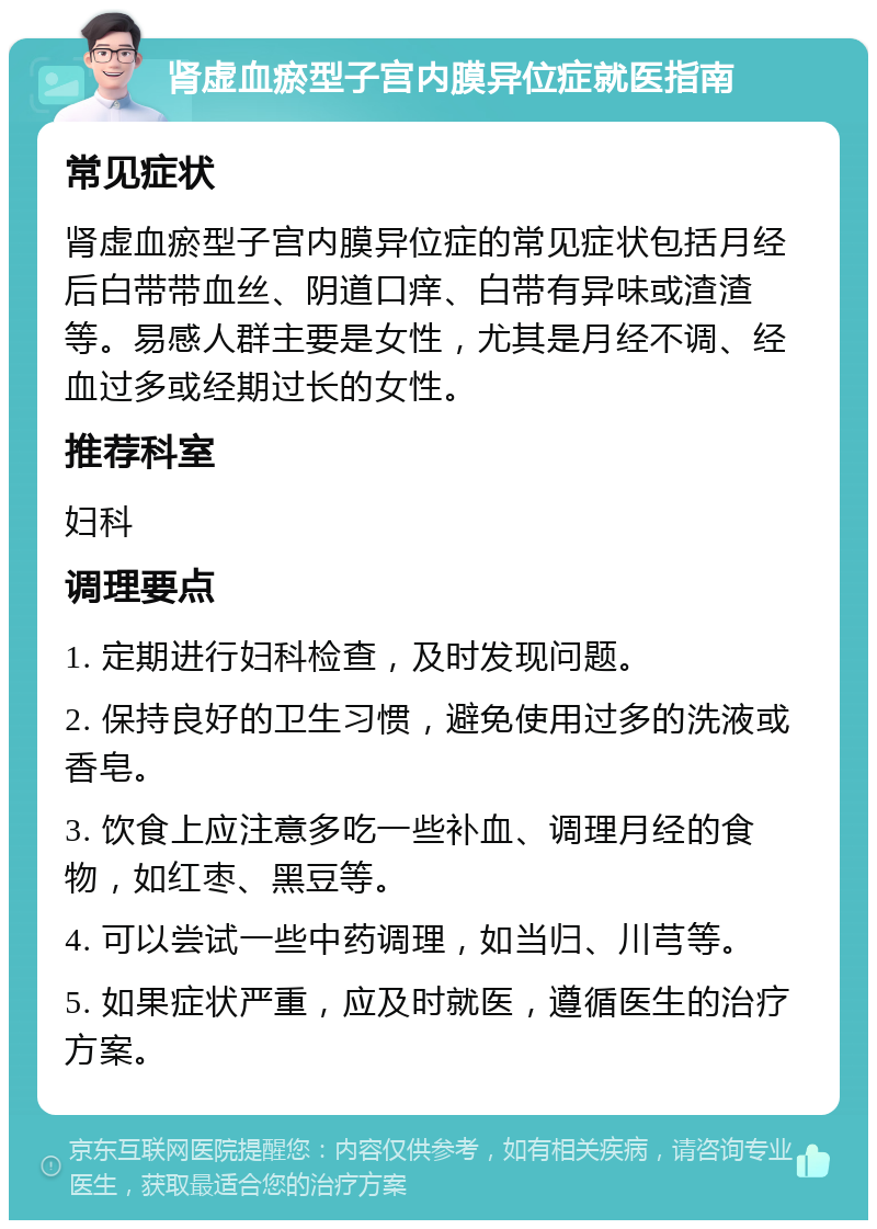 肾虚血瘀型子宫内膜异位症就医指南 常见症状 肾虚血瘀型子宫内膜异位症的常见症状包括月经后白带带血丝、阴道口痒、白带有异味或渣渣等。易感人群主要是女性，尤其是月经不调、经血过多或经期过长的女性。 推荐科室 妇科 调理要点 1. 定期进行妇科检查，及时发现问题。 2. 保持良好的卫生习惯，避免使用过多的洗液或香皂。 3. 饮食上应注意多吃一些补血、调理月经的食物，如红枣、黑豆等。 4. 可以尝试一些中药调理，如当归、川芎等。 5. 如果症状严重，应及时就医，遵循医生的治疗方案。