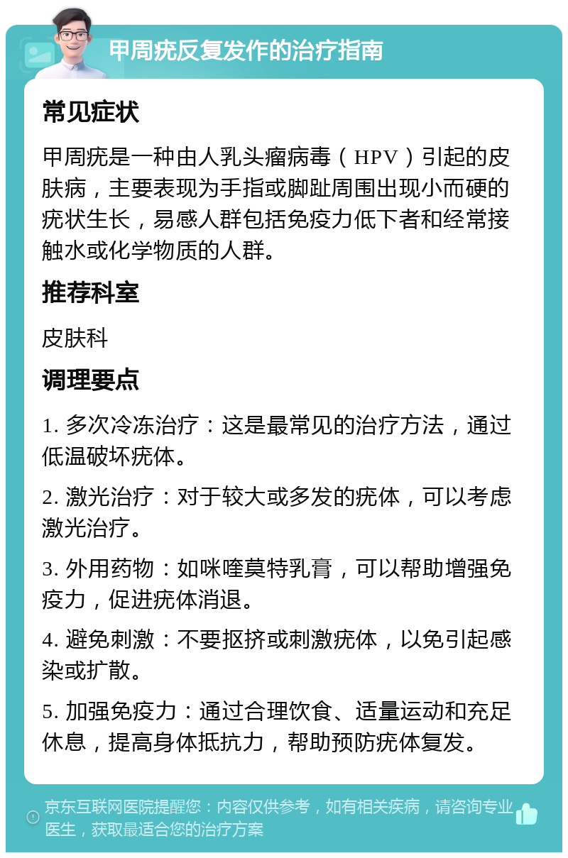 甲周疣反复发作的治疗指南 常见症状 甲周疣是一种由人乳头瘤病毒（HPV）引起的皮肤病，主要表现为手指或脚趾周围出现小而硬的疣状生长，易感人群包括免疫力低下者和经常接触水或化学物质的人群。 推荐科室 皮肤科 调理要点 1. 多次冷冻治疗：这是最常见的治疗方法，通过低温破坏疣体。 2. 激光治疗：对于较大或多发的疣体，可以考虑激光治疗。 3. 外用药物：如咪喹莫特乳膏，可以帮助增强免疫力，促进疣体消退。 4. 避免刺激：不要抠挤或刺激疣体，以免引起感染或扩散。 5. 加强免疫力：通过合理饮食、适量运动和充足休息，提高身体抵抗力，帮助预防疣体复发。