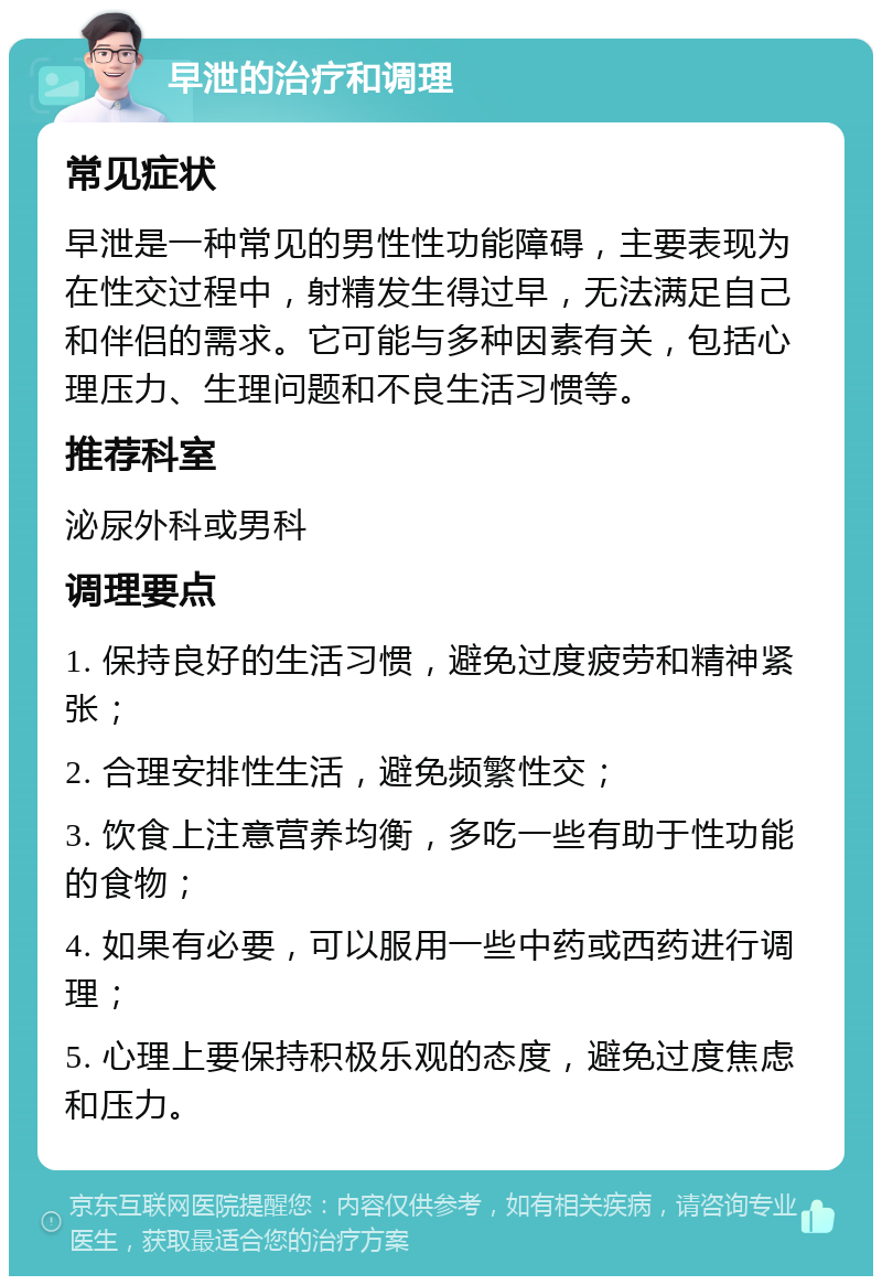 早泄的治疗和调理 常见症状 早泄是一种常见的男性性功能障碍，主要表现为在性交过程中，射精发生得过早，无法满足自己和伴侣的需求。它可能与多种因素有关，包括心理压力、生理问题和不良生活习惯等。 推荐科室 泌尿外科或男科 调理要点 1. 保持良好的生活习惯，避免过度疲劳和精神紧张； 2. 合理安排性生活，避免频繁性交； 3. 饮食上注意营养均衡，多吃一些有助于性功能的食物； 4. 如果有必要，可以服用一些中药或西药进行调理； 5. 心理上要保持积极乐观的态度，避免过度焦虑和压力。