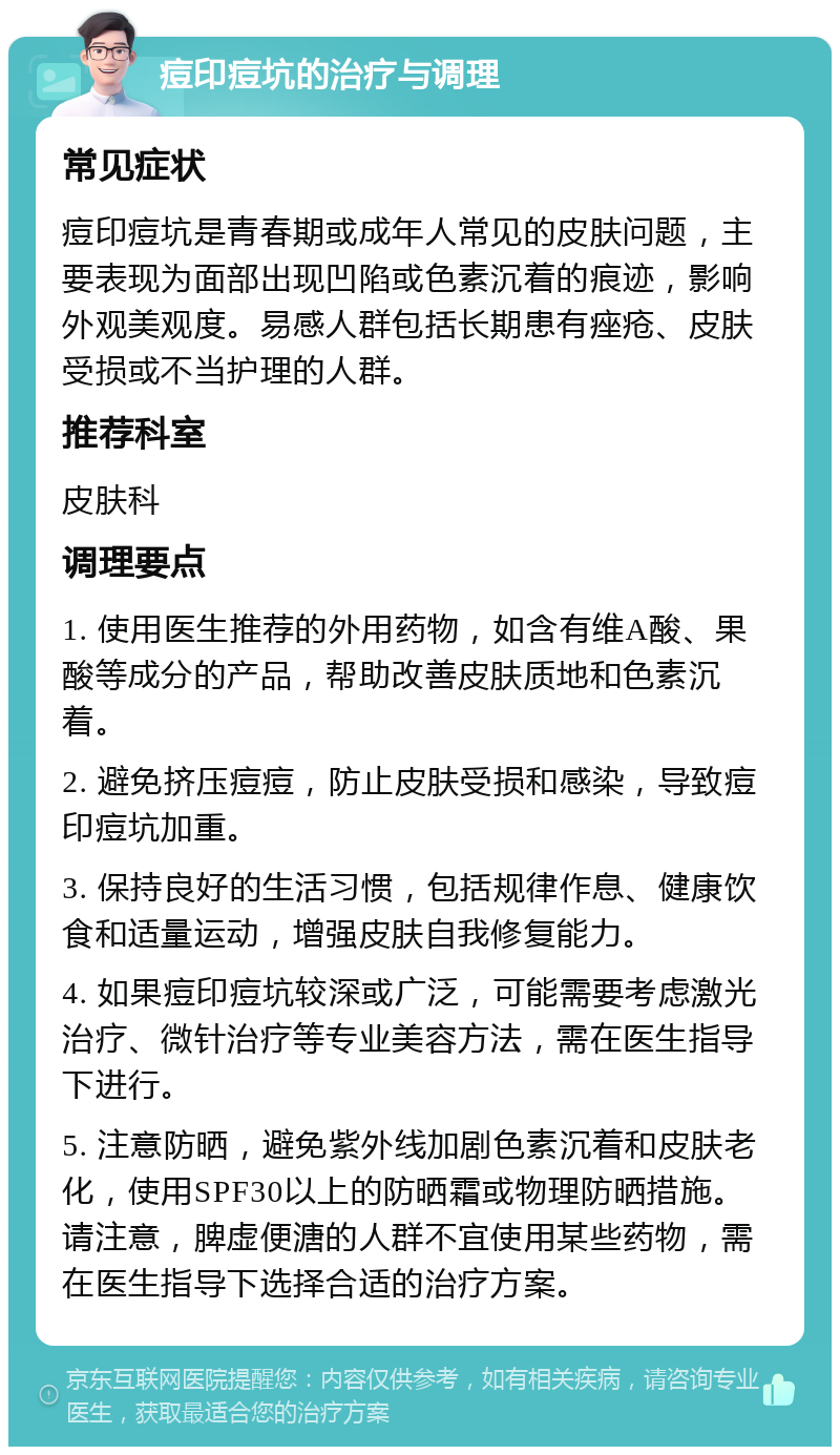 痘印痘坑的治疗与调理 常见症状 痘印痘坑是青春期或成年人常见的皮肤问题，主要表现为面部出现凹陷或色素沉着的痕迹，影响外观美观度。易感人群包括长期患有痤疮、皮肤受损或不当护理的人群。 推荐科室 皮肤科 调理要点 1. 使用医生推荐的外用药物，如含有维A酸、果酸等成分的产品，帮助改善皮肤质地和色素沉着。 2. 避免挤压痘痘，防止皮肤受损和感染，导致痘印痘坑加重。 3. 保持良好的生活习惯，包括规律作息、健康饮食和适量运动，增强皮肤自我修复能力。 4. 如果痘印痘坑较深或广泛，可能需要考虑激光治疗、微针治疗等专业美容方法，需在医生指导下进行。 5. 注意防晒，避免紫外线加剧色素沉着和皮肤老化，使用SPF30以上的防晒霜或物理防晒措施。请注意，脾虚便溏的人群不宜使用某些药物，需在医生指导下选择合适的治疗方案。