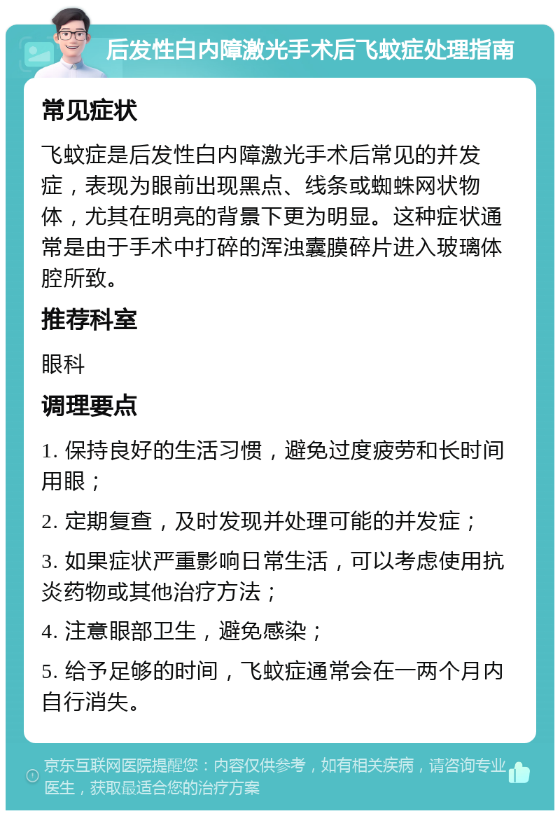 后发性白内障激光手术后飞蚊症处理指南 常见症状 飞蚊症是后发性白内障激光手术后常见的并发症，表现为眼前出现黑点、线条或蜘蛛网状物体，尤其在明亮的背景下更为明显。这种症状通常是由于手术中打碎的浑浊囊膜碎片进入玻璃体腔所致。 推荐科室 眼科 调理要点 1. 保持良好的生活习惯，避免过度疲劳和长时间用眼； 2. 定期复查，及时发现并处理可能的并发症； 3. 如果症状严重影响日常生活，可以考虑使用抗炎药物或其他治疗方法； 4. 注意眼部卫生，避免感染； 5. 给予足够的时间，飞蚊症通常会在一两个月内自行消失。