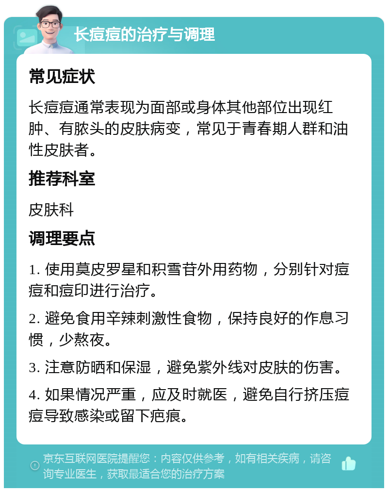 长痘痘的治疗与调理 常见症状 长痘痘通常表现为面部或身体其他部位出现红肿、有脓头的皮肤病变，常见于青春期人群和油性皮肤者。 推荐科室 皮肤科 调理要点 1. 使用莫皮罗星和积雪苷外用药物，分别针对痘痘和痘印进行治疗。 2. 避免食用辛辣刺激性食物，保持良好的作息习惯，少熬夜。 3. 注意防晒和保湿，避免紫外线对皮肤的伤害。 4. 如果情况严重，应及时就医，避免自行挤压痘痘导致感染或留下疤痕。