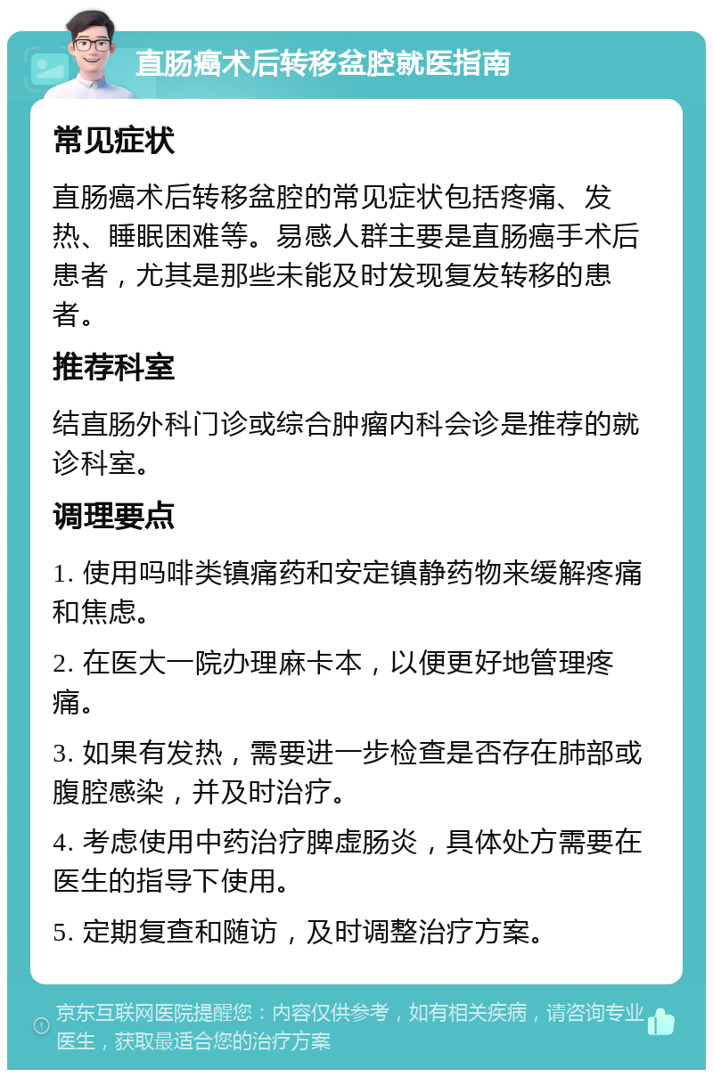 直肠癌术后转移盆腔就医指南 常见症状 直肠癌术后转移盆腔的常见症状包括疼痛、发热、睡眠困难等。易感人群主要是直肠癌手术后患者，尤其是那些未能及时发现复发转移的患者。 推荐科室 结直肠外科门诊或综合肿瘤内科会诊是推荐的就诊科室。 调理要点 1. 使用吗啡类镇痛药和安定镇静药物来缓解疼痛和焦虑。 2. 在医大一院办理麻卡本，以便更好地管理疼痛。 3. 如果有发热，需要进一步检查是否存在肺部或腹腔感染，并及时治疗。 4. 考虑使用中药治疗脾虚肠炎，具体处方需要在医生的指导下使用。 5. 定期复查和随访，及时调整治疗方案。