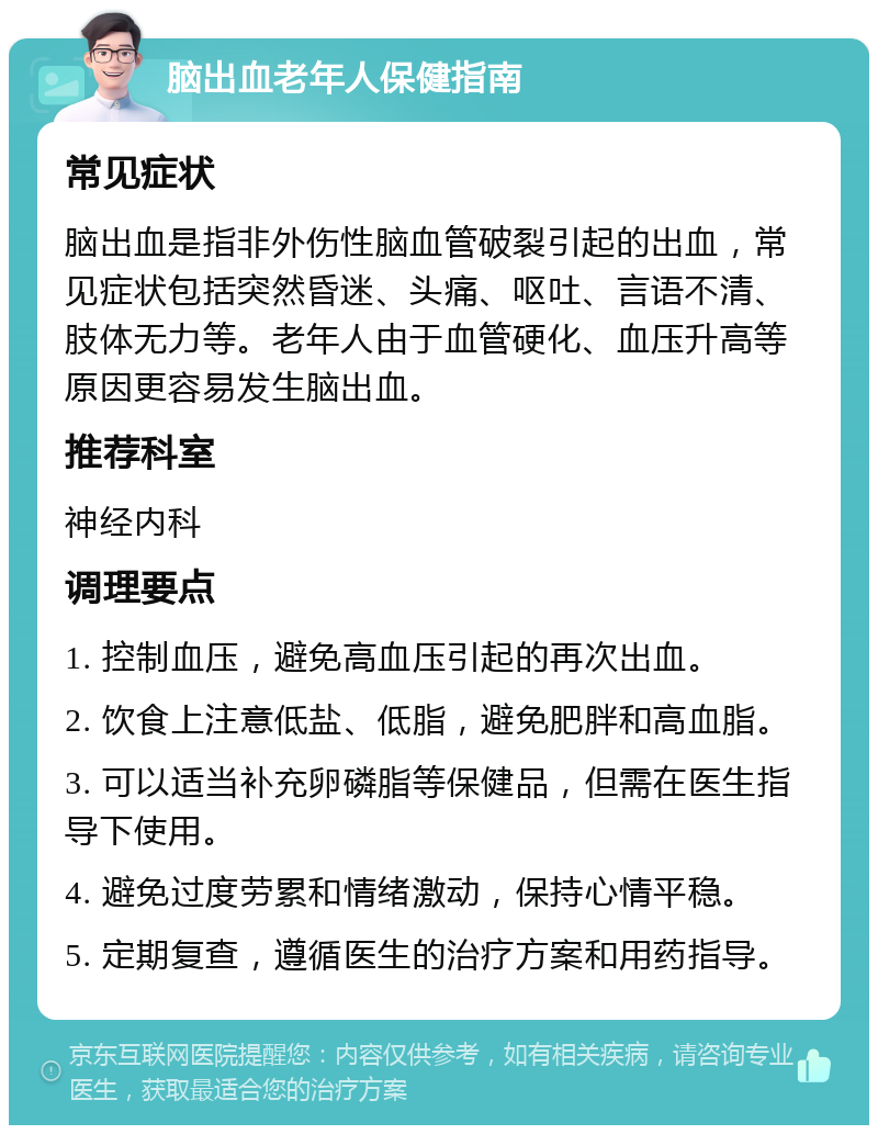 脑出血老年人保健指南 常见症状 脑出血是指非外伤性脑血管破裂引起的出血，常见症状包括突然昏迷、头痛、呕吐、言语不清、肢体无力等。老年人由于血管硬化、血压升高等原因更容易发生脑出血。 推荐科室 神经内科 调理要点 1. 控制血压，避免高血压引起的再次出血。 2. 饮食上注意低盐、低脂，避免肥胖和高血脂。 3. 可以适当补充卵磷脂等保健品，但需在医生指导下使用。 4. 避免过度劳累和情绪激动，保持心情平稳。 5. 定期复查，遵循医生的治疗方案和用药指导。