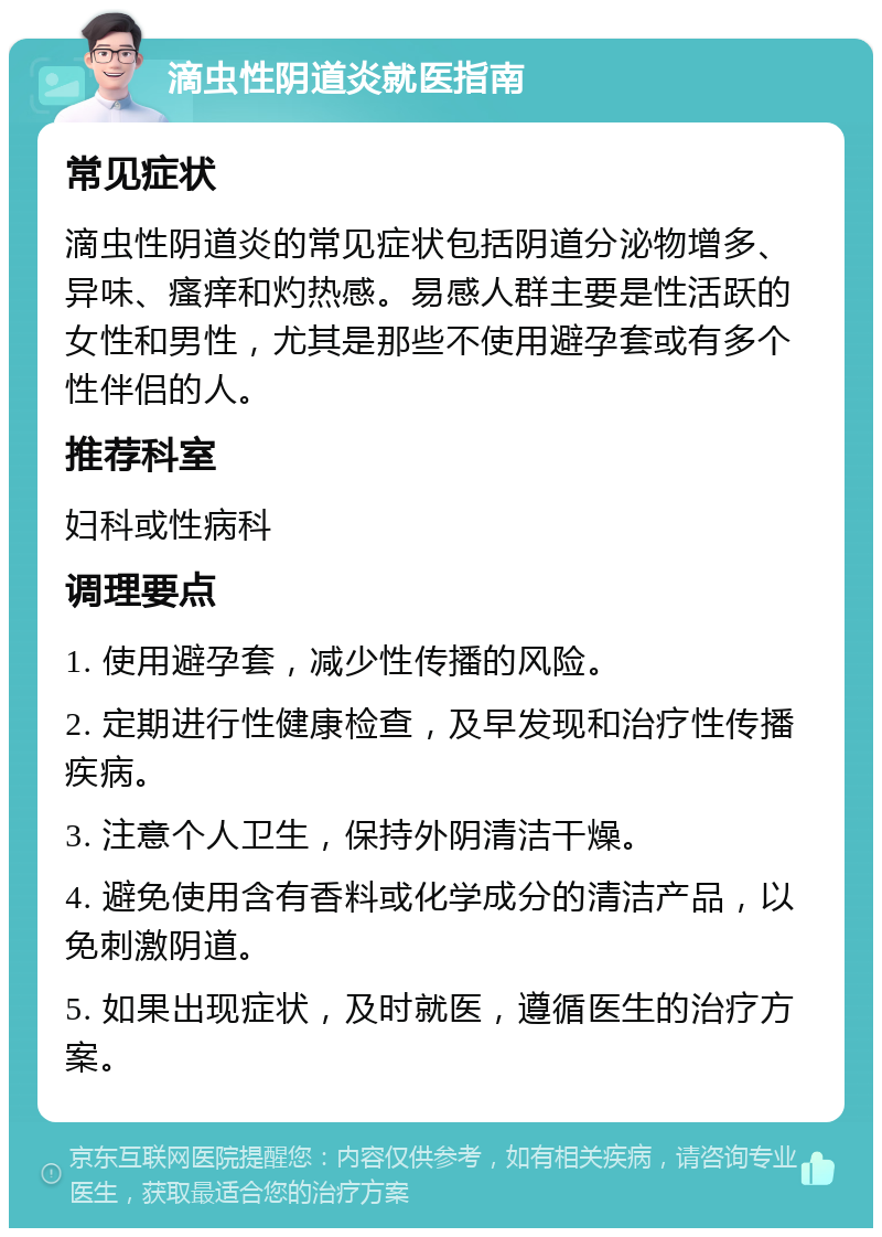 滴虫性阴道炎就医指南 常见症状 滴虫性阴道炎的常见症状包括阴道分泌物增多、异味、瘙痒和灼热感。易感人群主要是性活跃的女性和男性，尤其是那些不使用避孕套或有多个性伴侣的人。 推荐科室 妇科或性病科 调理要点 1. 使用避孕套，减少性传播的风险。 2. 定期进行性健康检查，及早发现和治疗性传播疾病。 3. 注意个人卫生，保持外阴清洁干燥。 4. 避免使用含有香料或化学成分的清洁产品，以免刺激阴道。 5. 如果出现症状，及时就医，遵循医生的治疗方案。