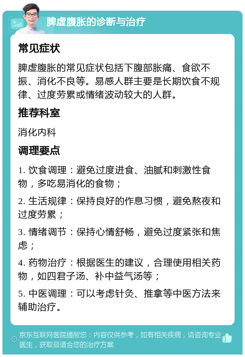 脾虚腹胀的诊断与治疗 常见症状 脾虚腹胀的常见症状包括下腹部胀痛、食欲不振、消化不良等。易感人群主要是长期饮食不规律、过度劳累或情绪波动较大的人群。 推荐科室 消化内科 调理要点 1. 饮食调理：避免过度进食、油腻和刺激性食物，多吃易消化的食物； 2. 生活规律：保持良好的作息习惯，避免熬夜和过度劳累； 3. 情绪调节：保持心情舒畅，避免过度紧张和焦虑； 4. 药物治疗：根据医生的建议，合理使用相关药物，如四君子汤、补中益气汤等； 5. 中医调理：可以考虑针灸、推拿等中医方法来辅助治疗。