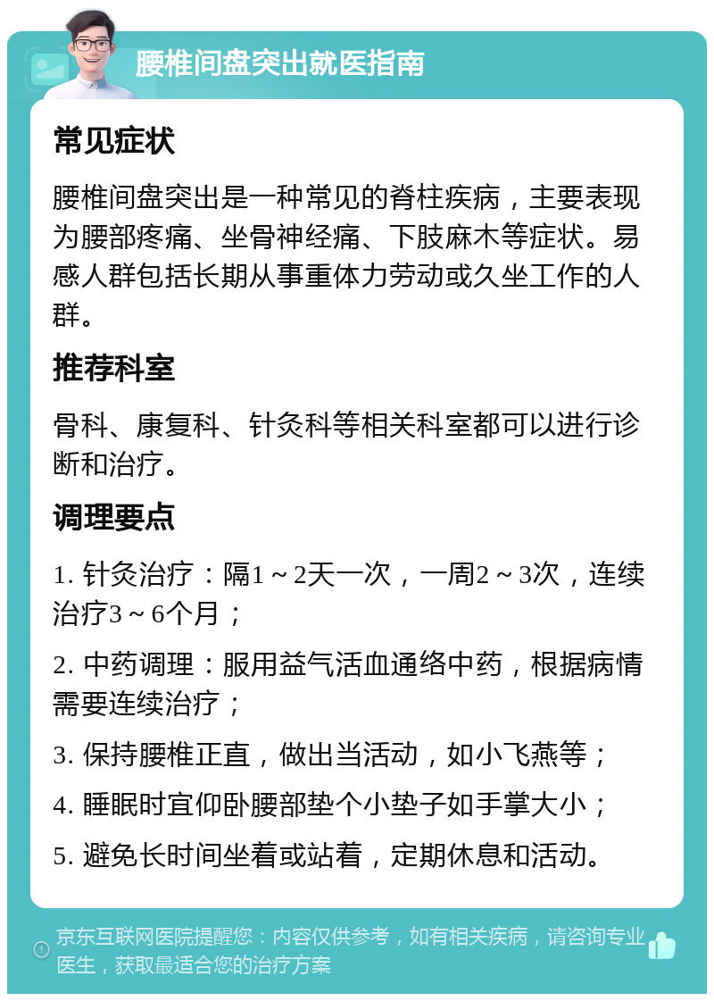 腰椎间盘突出就医指南 常见症状 腰椎间盘突出是一种常见的脊柱疾病，主要表现为腰部疼痛、坐骨神经痛、下肢麻木等症状。易感人群包括长期从事重体力劳动或久坐工作的人群。 推荐科室 骨科、康复科、针灸科等相关科室都可以进行诊断和治疗。 调理要点 1. 针灸治疗：隔1～2天一次，一周2～3次，连续治疗3～6个月； 2. 中药调理：服用益气活血通络中药，根据病情需要连续治疗； 3. 保持腰椎正直，做出当活动，如小飞燕等； 4. 睡眠时宜仰卧腰部垫个小垫子如手掌大小； 5. 避免长时间坐着或站着，定期休息和活动。