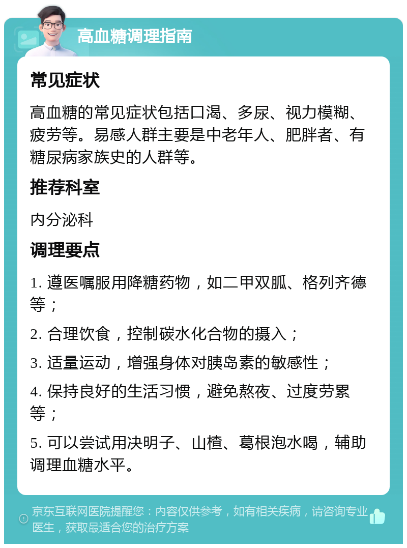 高血糖调理指南 常见症状 高血糖的常见症状包括口渴、多尿、视力模糊、疲劳等。易感人群主要是中老年人、肥胖者、有糖尿病家族史的人群等。 推荐科室 内分泌科 调理要点 1. 遵医嘱服用降糖药物，如二甲双胍、格列齐德等； 2. 合理饮食，控制碳水化合物的摄入； 3. 适量运动，增强身体对胰岛素的敏感性； 4. 保持良好的生活习惯，避免熬夜、过度劳累等； 5. 可以尝试用决明子、山楂、葛根泡水喝，辅助调理血糖水平。