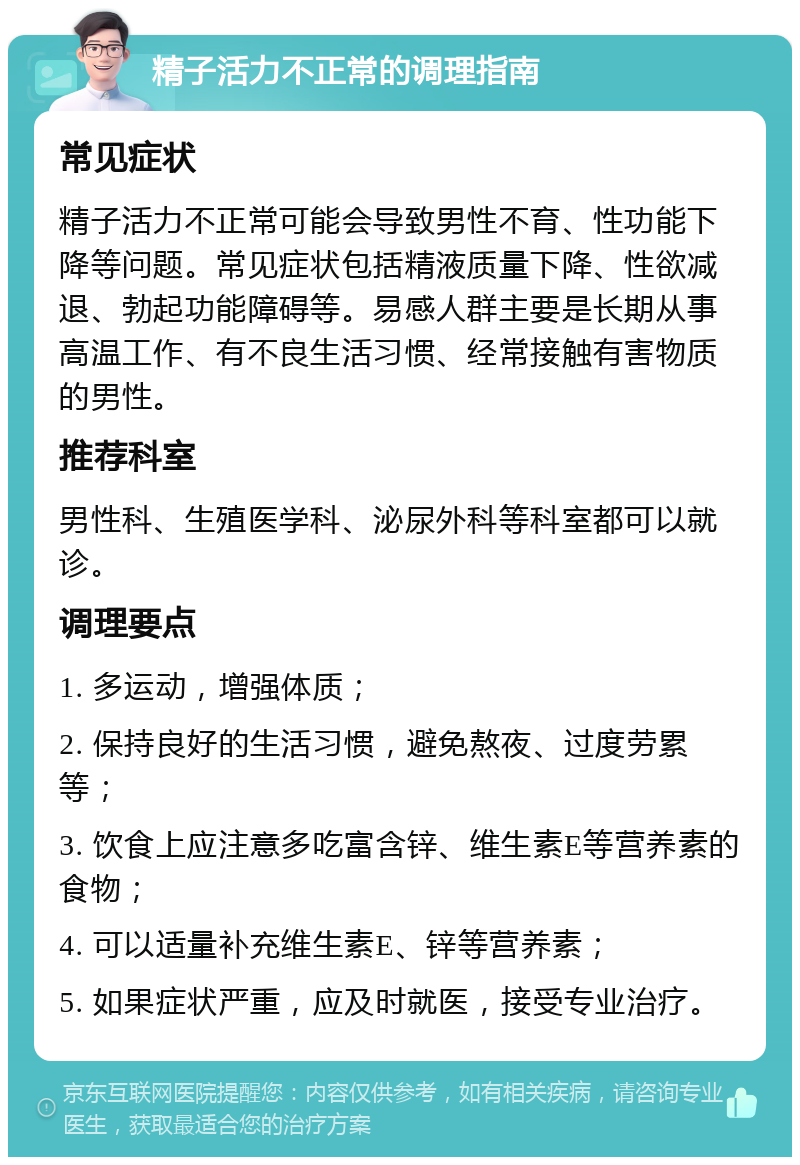 精子活力不正常的调理指南 常见症状 精子活力不正常可能会导致男性不育、性功能下降等问题。常见症状包括精液质量下降、性欲减退、勃起功能障碍等。易感人群主要是长期从事高温工作、有不良生活习惯、经常接触有害物质的男性。 推荐科室 男性科、生殖医学科、泌尿外科等科室都可以就诊。 调理要点 1. 多运动，增强体质； 2. 保持良好的生活习惯，避免熬夜、过度劳累等； 3. 饮食上应注意多吃富含锌、维生素E等营养素的食物； 4. 可以适量补充维生素E、锌等营养素； 5. 如果症状严重，应及时就医，接受专业治疗。