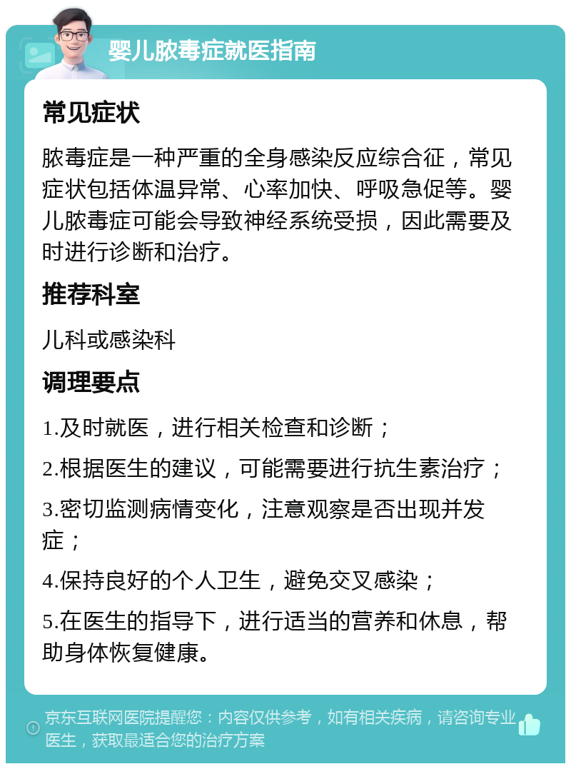 婴儿脓毒症就医指南 常见症状 脓毒症是一种严重的全身感染反应综合征，常见症状包括体温异常、心率加快、呼吸急促等。婴儿脓毒症可能会导致神经系统受损，因此需要及时进行诊断和治疗。 推荐科室 儿科或感染科 调理要点 1.及时就医，进行相关检查和诊断； 2.根据医生的建议，可能需要进行抗生素治疗； 3.密切监测病情变化，注意观察是否出现并发症； 4.保持良好的个人卫生，避免交叉感染； 5.在医生的指导下，进行适当的营养和休息，帮助身体恢复健康。