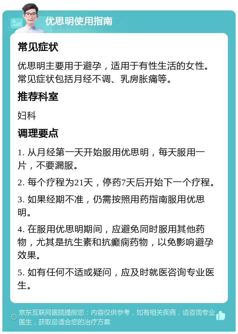 优思明使用指南 常见症状 优思明主要用于避孕，适用于有性生活的女性。常见症状包括月经不调、乳房胀痛等。 推荐科室 妇科 调理要点 1. 从月经第一天开始服用优思明，每天服用一片，不要漏服。 2. 每个疗程为21天，停药7天后开始下一个疗程。 3. 如果经期不准，仍需按照用药指南服用优思明。 4. 在服用优思明期间，应避免同时服用其他药物，尤其是抗生素和抗癫痫药物，以免影响避孕效果。 5. 如有任何不适或疑问，应及时就医咨询专业医生。