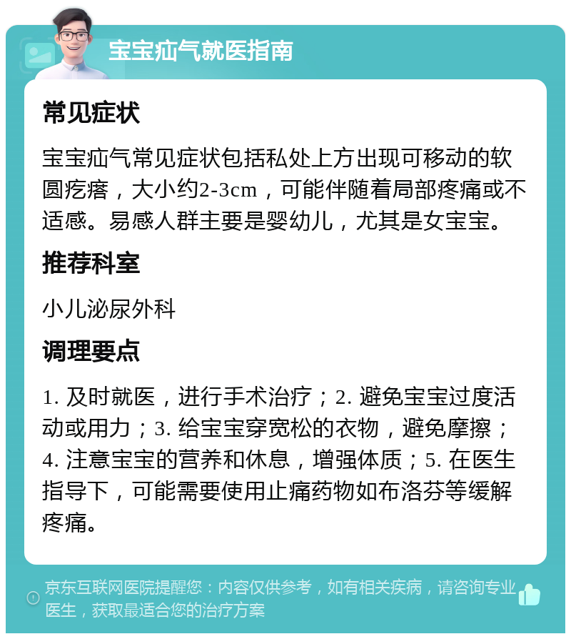 宝宝疝气就医指南 常见症状 宝宝疝气常见症状包括私处上方出现可移动的软圆疙瘩，大小约2-3cm，可能伴随着局部疼痛或不适感。易感人群主要是婴幼儿，尤其是女宝宝。 推荐科室 小儿泌尿外科 调理要点 1. 及时就医，进行手术治疗；2. 避免宝宝过度活动或用力；3. 给宝宝穿宽松的衣物，避免摩擦；4. 注意宝宝的营养和休息，增强体质；5. 在医生指导下，可能需要使用止痛药物如布洛芬等缓解疼痛。