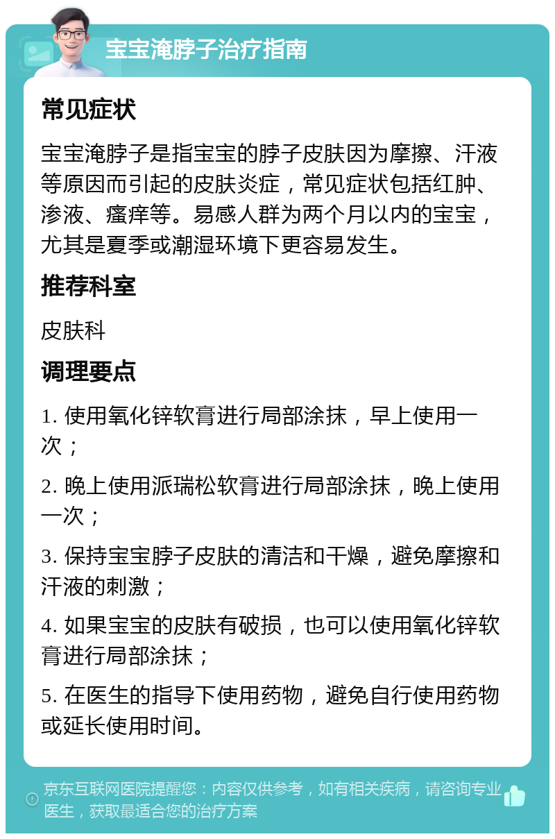 宝宝淹脖子治疗指南 常见症状 宝宝淹脖子是指宝宝的脖子皮肤因为摩擦、汗液等原因而引起的皮肤炎症，常见症状包括红肿、渗液、瘙痒等。易感人群为两个月以内的宝宝，尤其是夏季或潮湿环境下更容易发生。 推荐科室 皮肤科 调理要点 1. 使用氧化锌软膏进行局部涂抹，早上使用一次； 2. 晚上使用派瑞松软膏进行局部涂抹，晚上使用一次； 3. 保持宝宝脖子皮肤的清洁和干燥，避免摩擦和汗液的刺激； 4. 如果宝宝的皮肤有破损，也可以使用氧化锌软膏进行局部涂抹； 5. 在医生的指导下使用药物，避免自行使用药物或延长使用时间。