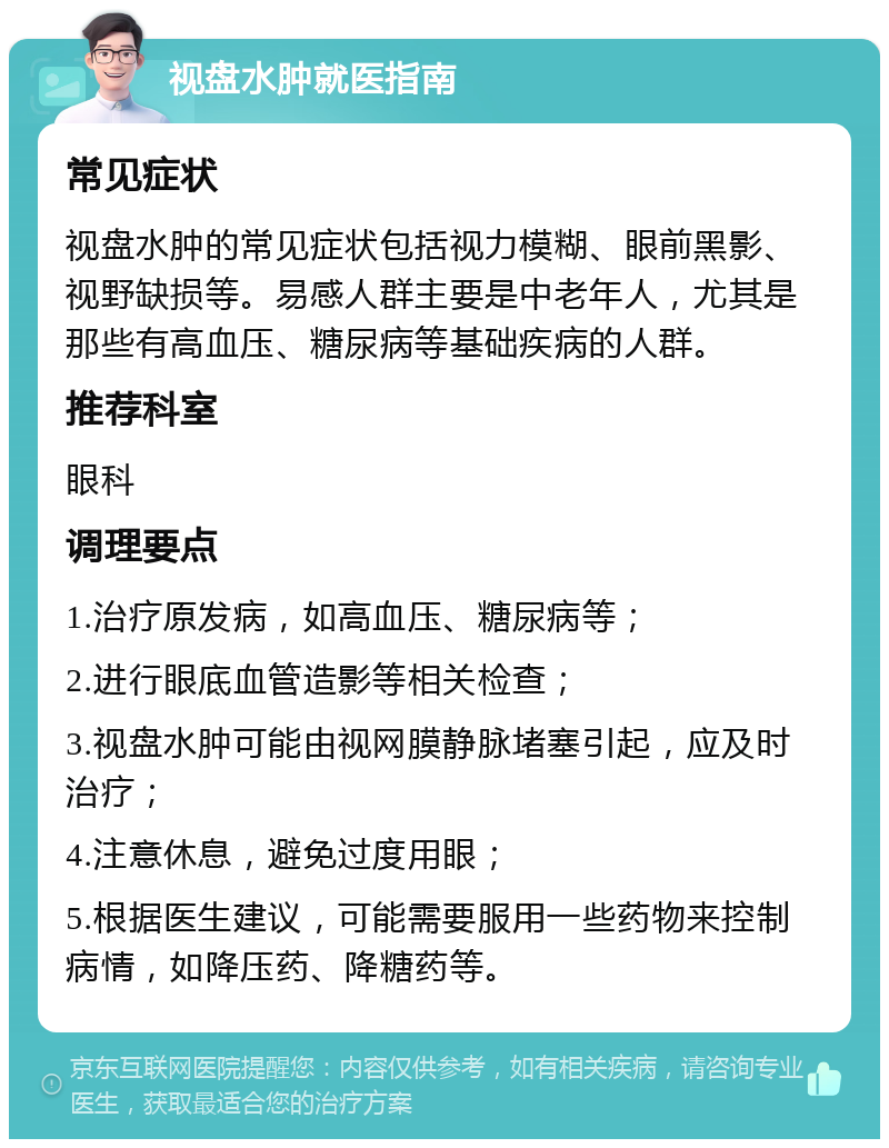 视盘水肿就医指南 常见症状 视盘水肿的常见症状包括视力模糊、眼前黑影、视野缺损等。易感人群主要是中老年人，尤其是那些有高血压、糖尿病等基础疾病的人群。 推荐科室 眼科 调理要点 1.治疗原发病，如高血压、糖尿病等； 2.进行眼底血管造影等相关检查； 3.视盘水肿可能由视网膜静脉堵塞引起，应及时治疗； 4.注意休息，避免过度用眼； 5.根据医生建议，可能需要服用一些药物来控制病情，如降压药、降糖药等。