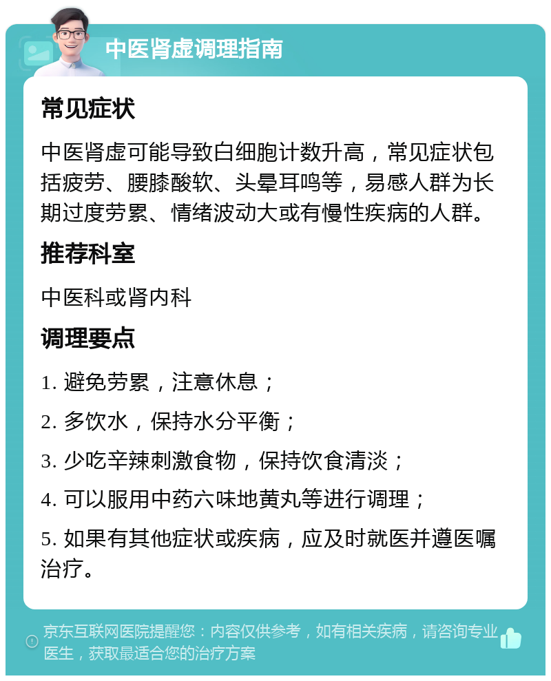 中医肾虚调理指南 常见症状 中医肾虚可能导致白细胞计数升高，常见症状包括疲劳、腰膝酸软、头晕耳鸣等，易感人群为长期过度劳累、情绪波动大或有慢性疾病的人群。 推荐科室 中医科或肾内科 调理要点 1. 避免劳累，注意休息； 2. 多饮水，保持水分平衡； 3. 少吃辛辣刺激食物，保持饮食清淡； 4. 可以服用中药六味地黄丸等进行调理； 5. 如果有其他症状或疾病，应及时就医并遵医嘱治疗。