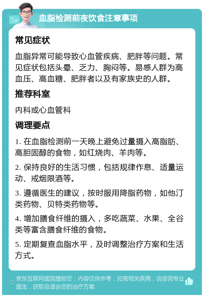 血脂检测前夜饮食注意事项 常见症状 血脂异常可能导致心血管疾病、肥胖等问题。常见症状包括头晕、乏力、胸闷等。易感人群为高血压、高血糖、肥胖者以及有家族史的人群。 推荐科室 内科或心血管科 调理要点 1. 在血脂检测前一天晚上避免过量摄入高脂肪、高胆固醇的食物，如红烧肉、羊肉等。 2. 保持良好的生活习惯，包括规律作息、适量运动、戒烟限酒等。 3. 遵循医生的建议，按时服用降脂药物，如他汀类药物、贝特类药物等。 4. 增加膳食纤维的摄入，多吃蔬菜、水果、全谷类等富含膳食纤维的食物。 5. 定期复查血脂水平，及时调整治疗方案和生活方式。