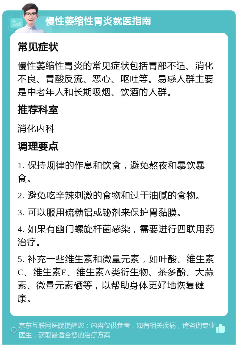 慢性萎缩性胃炎就医指南 常见症状 慢性萎缩性胃炎的常见症状包括胃部不适、消化不良、胃酸反流、恶心、呕吐等。易感人群主要是中老年人和长期吸烟、饮酒的人群。 推荐科室 消化内科 调理要点 1. 保持规律的作息和饮食，避免熬夜和暴饮暴食。 2. 避免吃辛辣刺激的食物和过于油腻的食物。 3. 可以服用硫糖铝或铋剂来保护胃黏膜。 4. 如果有幽门螺旋杆菌感染，需要进行四联用药治疗。 5. 补充一些维生素和微量元素，如叶酸、维生素C、维生素E、维生素A类衍生物、茶多酚、大蒜素、微量元素硒等，以帮助身体更好地恢复健康。