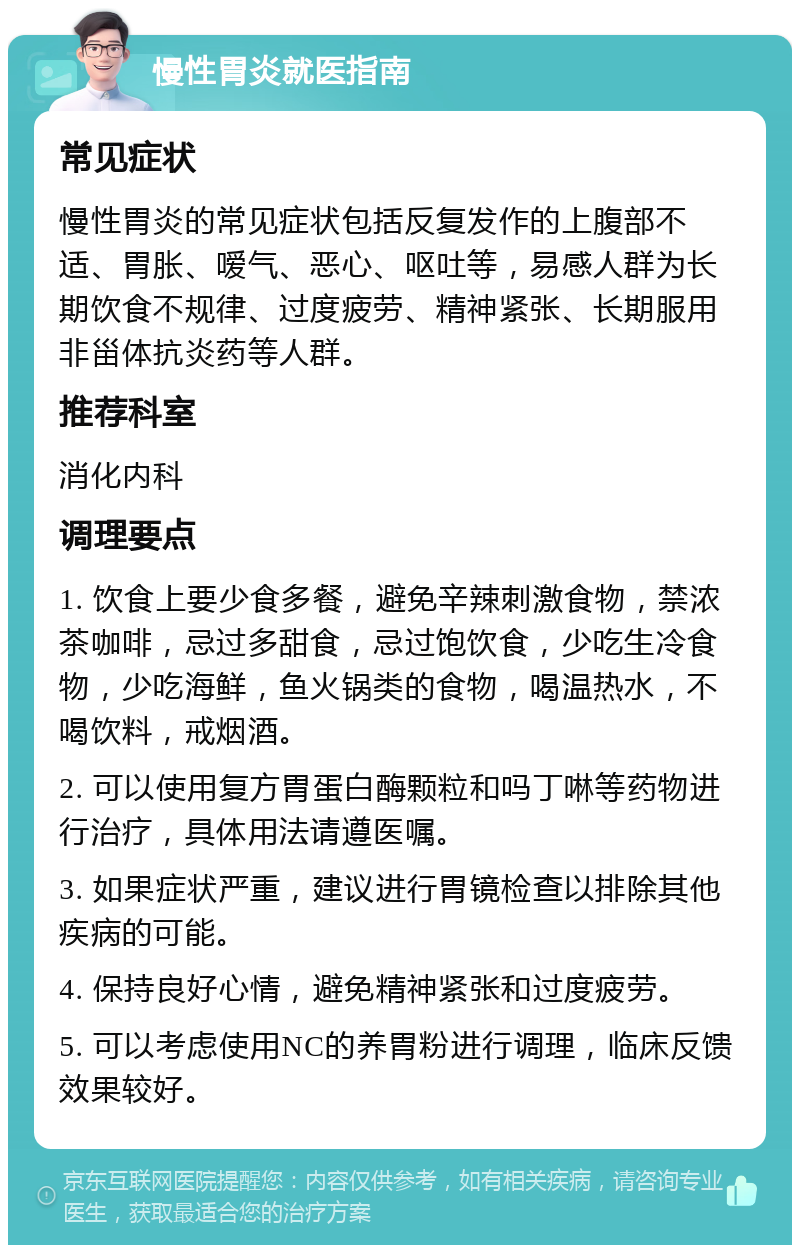 慢性胃炎就医指南 常见症状 慢性胃炎的常见症状包括反复发作的上腹部不适、胃胀、嗳气、恶心、呕吐等，易感人群为长期饮食不规律、过度疲劳、精神紧张、长期服用非甾体抗炎药等人群。 推荐科室 消化内科 调理要点 1. 饮食上要少食多餐，避免辛辣刺激食物，禁浓茶咖啡，忌过多甜食，忌过饱饮食，少吃生冷食物，少吃海鲜，鱼火锅类的食物，喝温热水，不喝饮料，戒烟酒。 2. 可以使用复方胃蛋白酶颗粒和吗丁啉等药物进行治疗，具体用法请遵医嘱。 3. 如果症状严重，建议进行胃镜检查以排除其他疾病的可能。 4. 保持良好心情，避免精神紧张和过度疲劳。 5. 可以考虑使用NC的养胃粉进行调理，临床反馈效果较好。