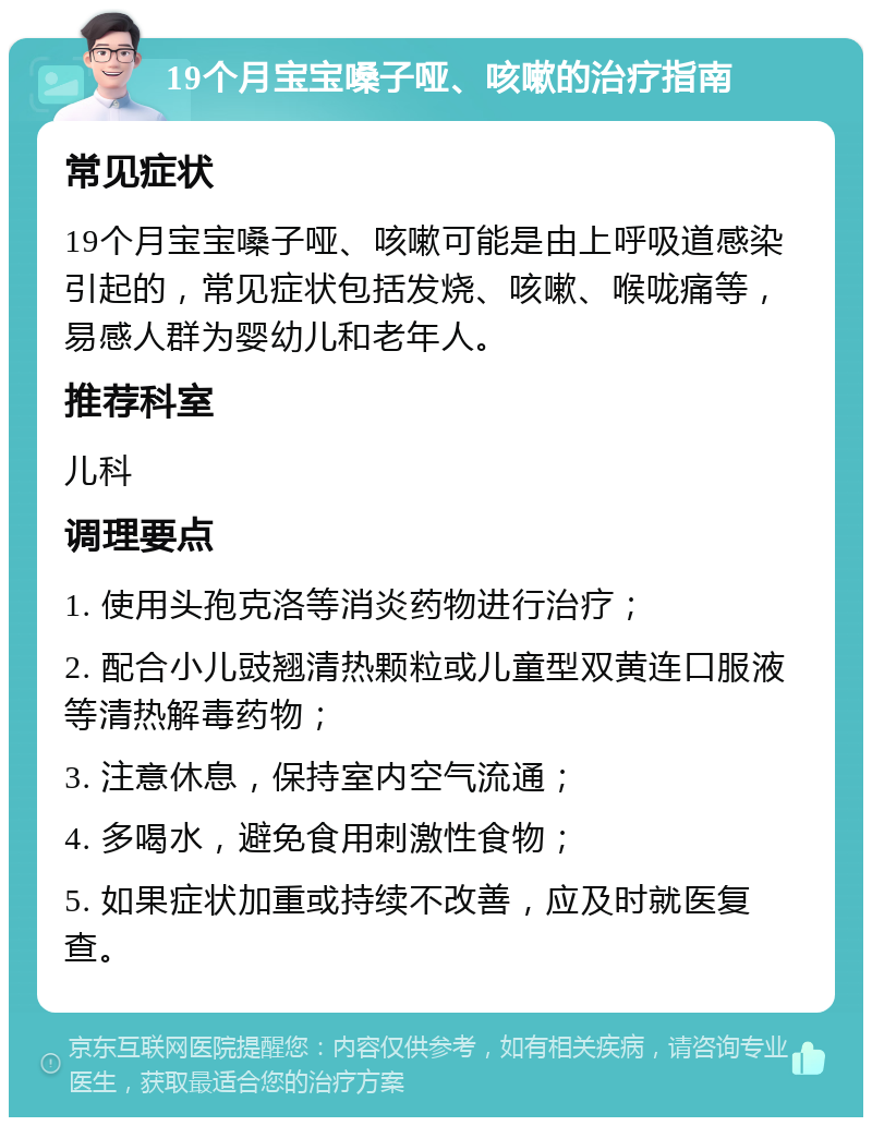 19个月宝宝嗓子哑、咳嗽的治疗指南 常见症状 19个月宝宝嗓子哑、咳嗽可能是由上呼吸道感染引起的，常见症状包括发烧、咳嗽、喉咙痛等，易感人群为婴幼儿和老年人。 推荐科室 儿科 调理要点 1. 使用头孢克洛等消炎药物进行治疗； 2. 配合小儿豉翘清热颗粒或儿童型双黄连口服液等清热解毒药物； 3. 注意休息，保持室内空气流通； 4. 多喝水，避免食用刺激性食物； 5. 如果症状加重或持续不改善，应及时就医复查。