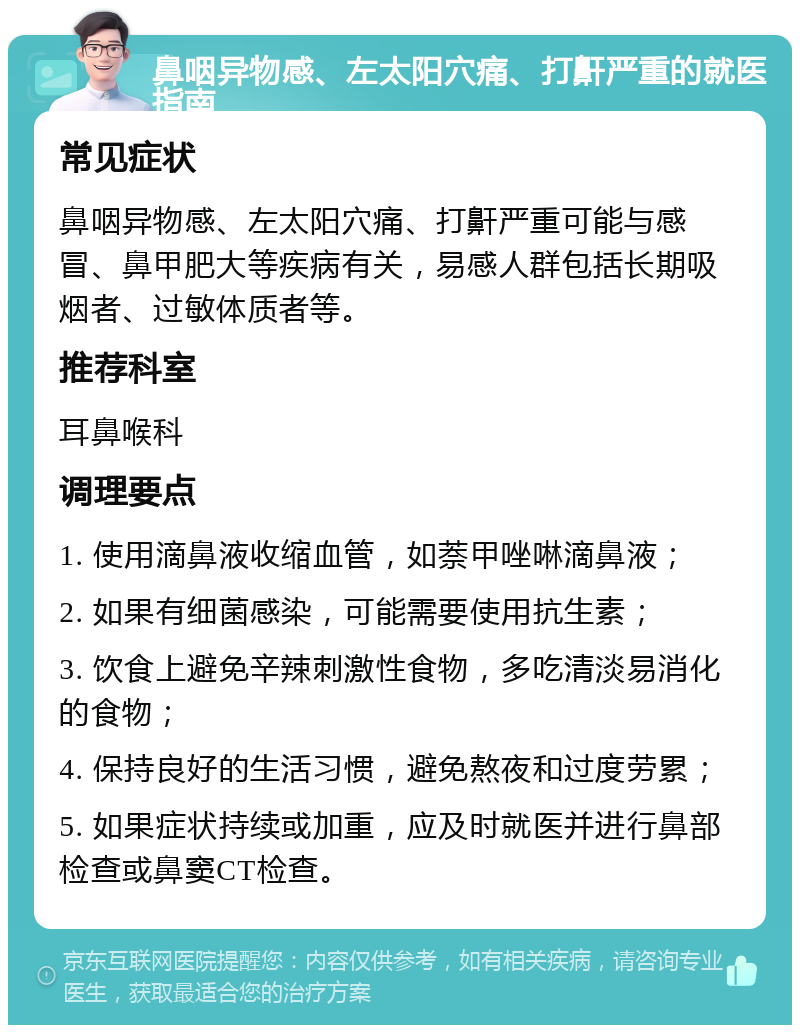 鼻咽异物感、左太阳穴痛、打鼾严重的就医指南 常见症状 鼻咽异物感、左太阳穴痛、打鼾严重可能与感冒、鼻甲肥大等疾病有关，易感人群包括长期吸烟者、过敏体质者等。 推荐科室 耳鼻喉科 调理要点 1. 使用滴鼻液收缩血管，如萘甲唑啉滴鼻液； 2. 如果有细菌感染，可能需要使用抗生素； 3. 饮食上避免辛辣刺激性食物，多吃清淡易消化的食物； 4. 保持良好的生活习惯，避免熬夜和过度劳累； 5. 如果症状持续或加重，应及时就医并进行鼻部检查或鼻窦CT检查。