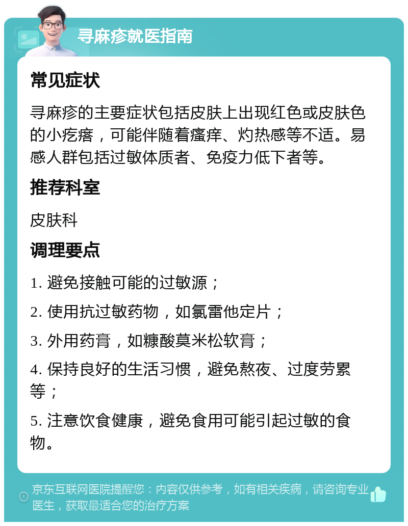 寻麻疹就医指南 常见症状 寻麻疹的主要症状包括皮肤上出现红色或皮肤色的小疙瘩，可能伴随着瘙痒、灼热感等不适。易感人群包括过敏体质者、免疫力低下者等。 推荐科室 皮肤科 调理要点 1. 避免接触可能的过敏源； 2. 使用抗过敏药物，如氯雷他定片； 3. 外用药膏，如糠酸莫米松软膏； 4. 保持良好的生活习惯，避免熬夜、过度劳累等； 5. 注意饮食健康，避免食用可能引起过敏的食物。