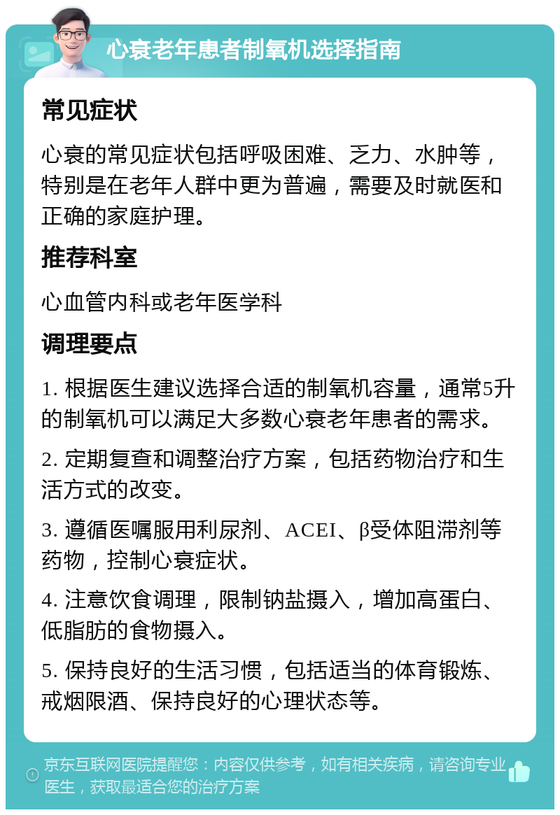 心衰老年患者制氧机选择指南 常见症状 心衰的常见症状包括呼吸困难、乏力、水肿等，特别是在老年人群中更为普遍，需要及时就医和正确的家庭护理。 推荐科室 心血管内科或老年医学科 调理要点 1. 根据医生建议选择合适的制氧机容量，通常5升的制氧机可以满足大多数心衰老年患者的需求。 2. 定期复查和调整治疗方案，包括药物治疗和生活方式的改变。 3. 遵循医嘱服用利尿剂、ACEI、β受体阻滞剂等药物，控制心衰症状。 4. 注意饮食调理，限制钠盐摄入，增加高蛋白、低脂肪的食物摄入。 5. 保持良好的生活习惯，包括适当的体育锻炼、戒烟限酒、保持良好的心理状态等。