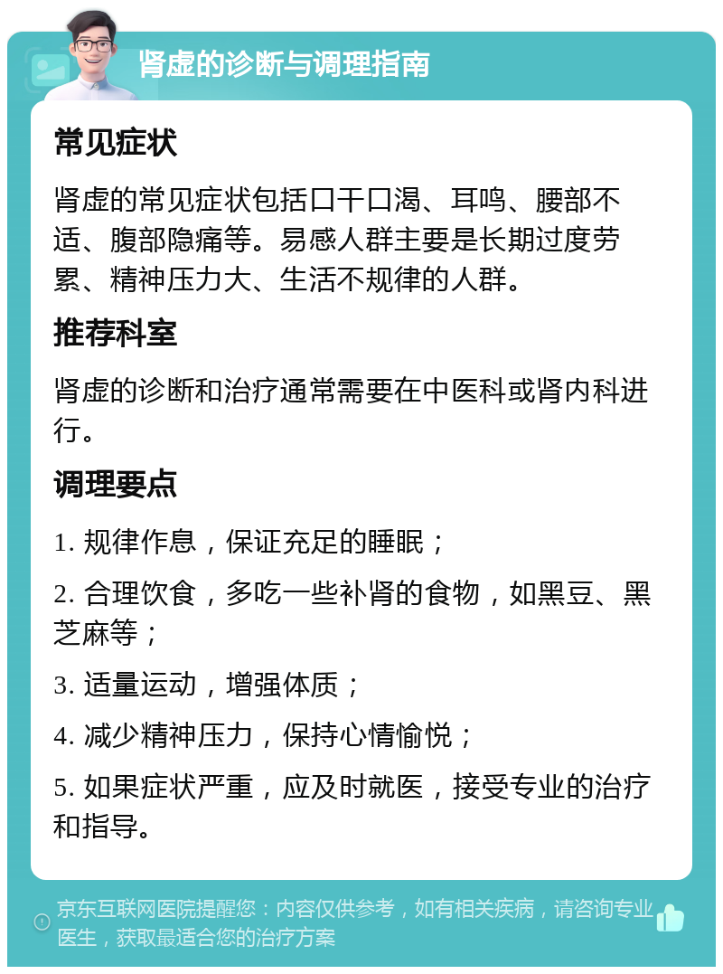 肾虚的诊断与调理指南 常见症状 肾虚的常见症状包括口干口渴、耳鸣、腰部不适、腹部隐痛等。易感人群主要是长期过度劳累、精神压力大、生活不规律的人群。 推荐科室 肾虚的诊断和治疗通常需要在中医科或肾内科进行。 调理要点 1. 规律作息，保证充足的睡眠； 2. 合理饮食，多吃一些补肾的食物，如黑豆、黑芝麻等； 3. 适量运动，增强体质； 4. 减少精神压力，保持心情愉悦； 5. 如果症状严重，应及时就医，接受专业的治疗和指导。