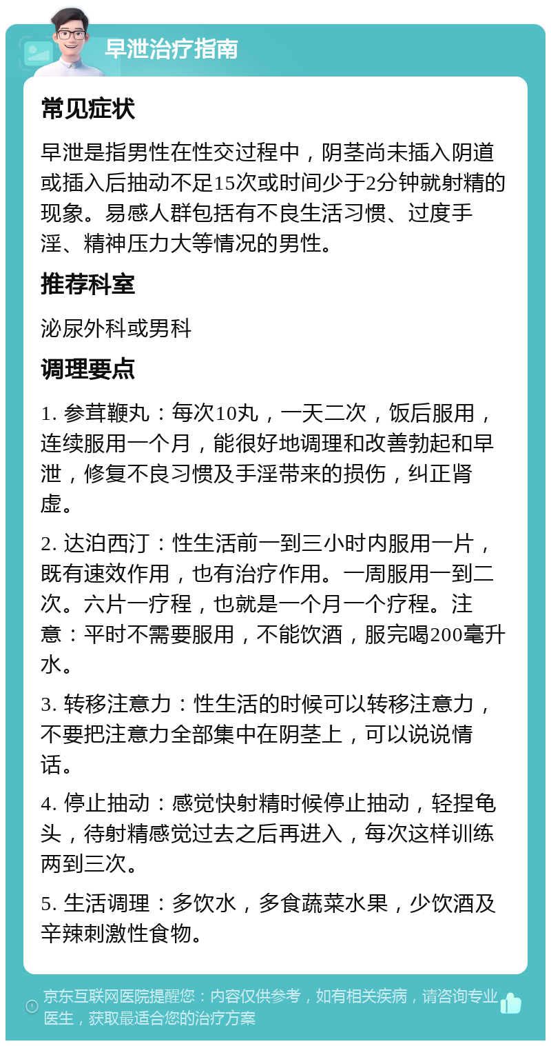 早泄治疗指南 常见症状 早泄是指男性在性交过程中，阴茎尚未插入阴道或插入后抽动不足15次或时间少于2分钟就射精的现象。易感人群包括有不良生活习惯、过度手淫、精神压力大等情况的男性。 推荐科室 泌尿外科或男科 调理要点 1. 参茸鞭丸：每次10丸，一天二次，饭后服用，连续服用一个月，能很好地调理和改善勃起和早泄，修复不良习惯及手淫带来的损伤，纠正肾虚。 2. 达泊西汀：性生活前一到三小时内服用一片，既有速效作用，也有治疗作用。一周服用一到二次。六片一疗程，也就是一个月一个疗程。注意：平时不需要服用，不能饮酒，服完喝200毫升水。 3. 转移注意力：性生活的时候可以转移注意力，不要把注意力全部集中在阴茎上，可以说说情话。 4. 停止抽动：感觉快射精时候停止抽动，轻捏龟头，待射精感觉过去之后再进入，每次这样训练两到三次。 5. 生活调理：多饮水，多食蔬菜水果，少饮酒及辛辣刺激性食物。