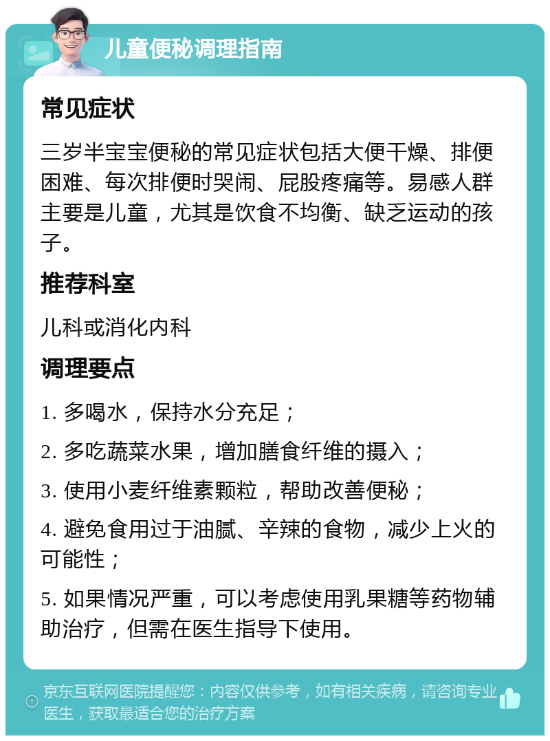 儿童便秘调理指南 常见症状 三岁半宝宝便秘的常见症状包括大便干燥、排便困难、每次排便时哭闹、屁股疼痛等。易感人群主要是儿童，尤其是饮食不均衡、缺乏运动的孩子。 推荐科室 儿科或消化内科 调理要点 1. 多喝水，保持水分充足； 2. 多吃蔬菜水果，增加膳食纤维的摄入； 3. 使用小麦纤维素颗粒，帮助改善便秘； 4. 避免食用过于油腻、辛辣的食物，减少上火的可能性； 5. 如果情况严重，可以考虑使用乳果糖等药物辅助治疗，但需在医生指导下使用。