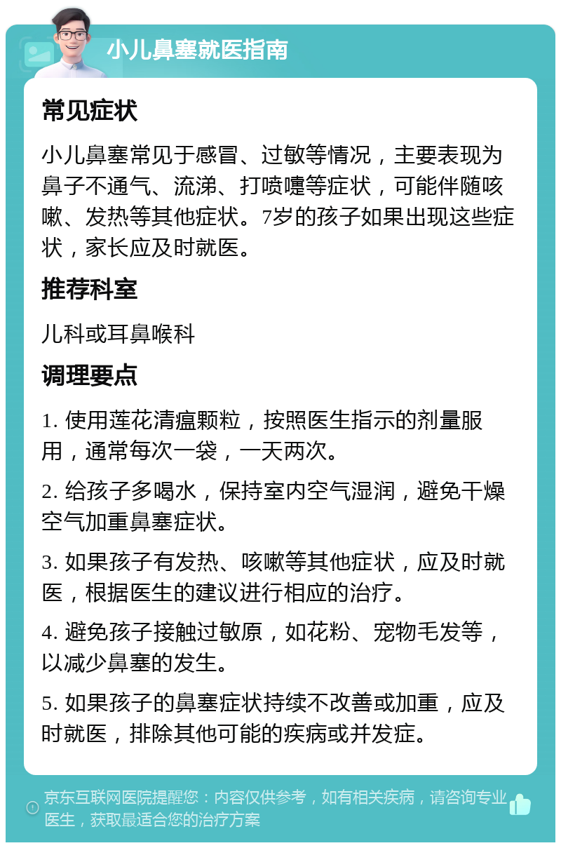 小儿鼻塞就医指南 常见症状 小儿鼻塞常见于感冒、过敏等情况，主要表现为鼻子不通气、流涕、打喷嚏等症状，可能伴随咳嗽、发热等其他症状。7岁的孩子如果出现这些症状，家长应及时就医。 推荐科室 儿科或耳鼻喉科 调理要点 1. 使用莲花清瘟颗粒，按照医生指示的剂量服用，通常每次一袋，一天两次。 2. 给孩子多喝水，保持室内空气湿润，避免干燥空气加重鼻塞症状。 3. 如果孩子有发热、咳嗽等其他症状，应及时就医，根据医生的建议进行相应的治疗。 4. 避免孩子接触过敏原，如花粉、宠物毛发等，以减少鼻塞的发生。 5. 如果孩子的鼻塞症状持续不改善或加重，应及时就医，排除其他可能的疾病或并发症。