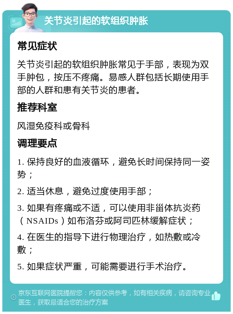 关节炎引起的软组织肿胀 常见症状 关节炎引起的软组织肿胀常见于手部，表现为双手肿包，按压不疼痛。易感人群包括长期使用手部的人群和患有关节炎的患者。 推荐科室 风湿免疫科或骨科 调理要点 1. 保持良好的血液循环，避免长时间保持同一姿势； 2. 适当休息，避免过度使用手部； 3. 如果有疼痛或不适，可以使用非甾体抗炎药（NSAIDs）如布洛芬或阿司匹林缓解症状； 4. 在医生的指导下进行物理治疗，如热敷或冷敷； 5. 如果症状严重，可能需要进行手术治疗。