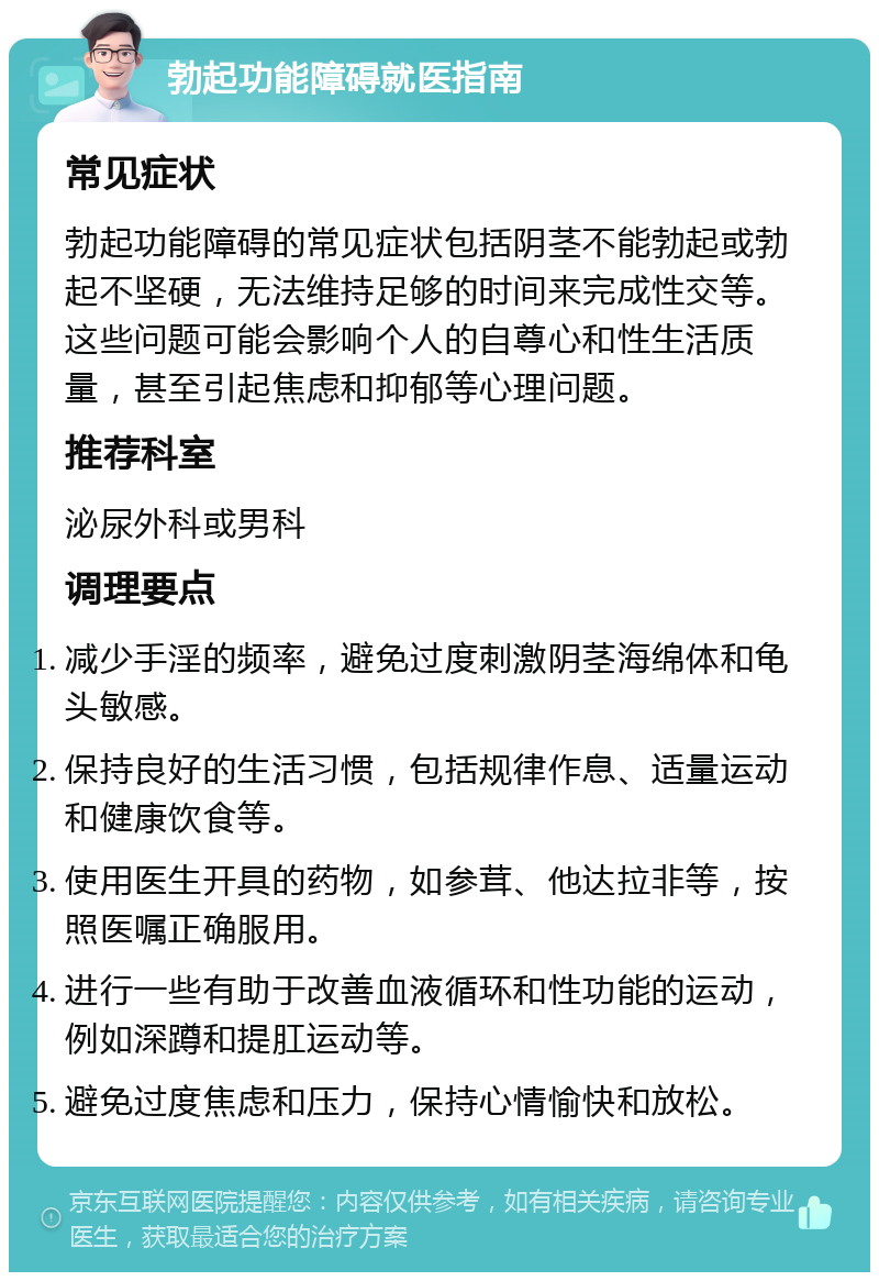 勃起功能障碍就医指南 常见症状 勃起功能障碍的常见症状包括阴茎不能勃起或勃起不坚硬，无法维持足够的时间来完成性交等。这些问题可能会影响个人的自尊心和性生活质量，甚至引起焦虑和抑郁等心理问题。 推荐科室 泌尿外科或男科 调理要点 减少手淫的频率，避免过度刺激阴茎海绵体和龟头敏感。 保持良好的生活习惯，包括规律作息、适量运动和健康饮食等。 使用医生开具的药物，如参茸、他达拉非等，按照医嘱正确服用。 进行一些有助于改善血液循环和性功能的运动，例如深蹲和提肛运动等。 避免过度焦虑和压力，保持心情愉快和放松。