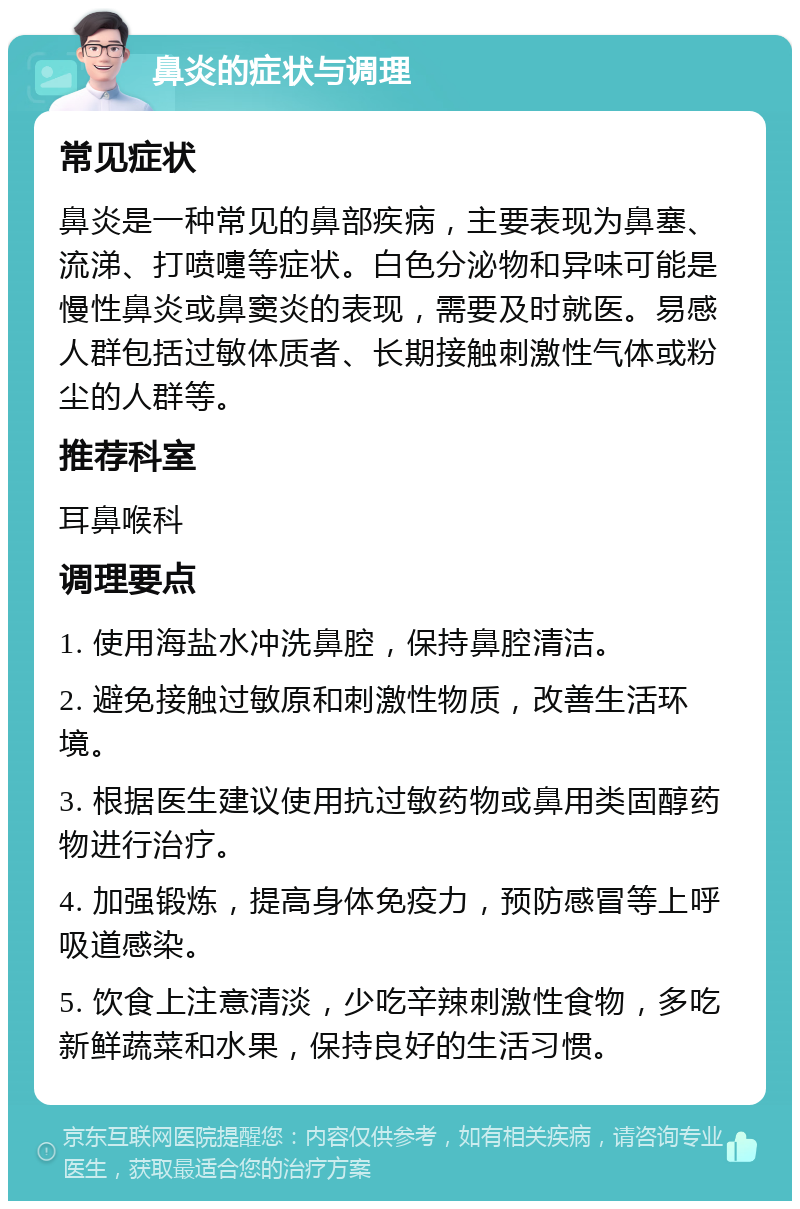 鼻炎的症状与调理 常见症状 鼻炎是一种常见的鼻部疾病，主要表现为鼻塞、流涕、打喷嚏等症状。白色分泌物和异味可能是慢性鼻炎或鼻窦炎的表现，需要及时就医。易感人群包括过敏体质者、长期接触刺激性气体或粉尘的人群等。 推荐科室 耳鼻喉科 调理要点 1. 使用海盐水冲洗鼻腔，保持鼻腔清洁。 2. 避免接触过敏原和刺激性物质，改善生活环境。 3. 根据医生建议使用抗过敏药物或鼻用类固醇药物进行治疗。 4. 加强锻炼，提高身体免疫力，预防感冒等上呼吸道感染。 5. 饮食上注意清淡，少吃辛辣刺激性食物，多吃新鲜蔬菜和水果，保持良好的生活习惯。