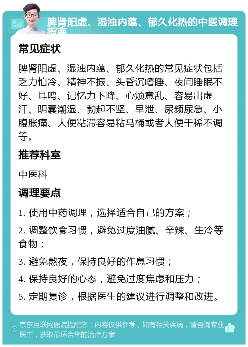 脾肾阳虚、湿浊内蕴、郁久化热的中医调理指南 常见症状 脾肾阳虚、湿浊内蕴、郁久化热的常见症状包括乏力怕冷、精神不振、头昏沉嗜睡、夜间睡眠不好、耳鸣、记忆力下降、心烦意乱、容易出虚汗、阴囊潮湿、勃起不坚、早泄、尿频尿急、小腹胀痛、大便粘滞容易粘马桶或者大便干稀不调等。 推荐科室 中医科 调理要点 1. 使用中药调理，选择适合自己的方案； 2. 调整饮食习惯，避免过度油腻、辛辣、生冷等食物； 3. 避免熬夜，保持良好的作息习惯； 4. 保持良好的心态，避免过度焦虑和压力； 5. 定期复诊，根据医生的建议进行调整和改进。