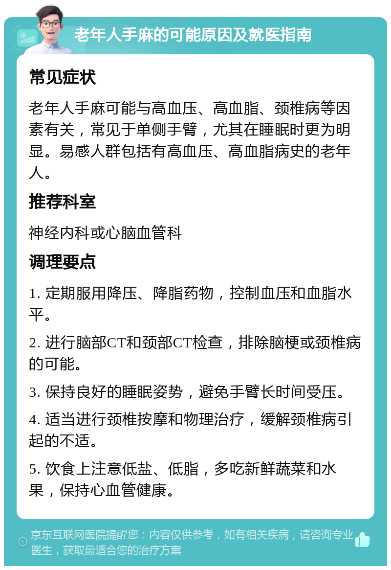 老年人手麻的可能原因及就医指南 常见症状 老年人手麻可能与高血压、高血脂、颈椎病等因素有关，常见于单侧手臂，尤其在睡眠时更为明显。易感人群包括有高血压、高血脂病史的老年人。 推荐科室 神经内科或心脑血管科 调理要点 1. 定期服用降压、降脂药物，控制血压和血脂水平。 2. 进行脑部CT和颈部CT检查，排除脑梗或颈椎病的可能。 3. 保持良好的睡眠姿势，避免手臂长时间受压。 4. 适当进行颈椎按摩和物理治疗，缓解颈椎病引起的不适。 5. 饮食上注意低盐、低脂，多吃新鲜蔬菜和水果，保持心血管健康。