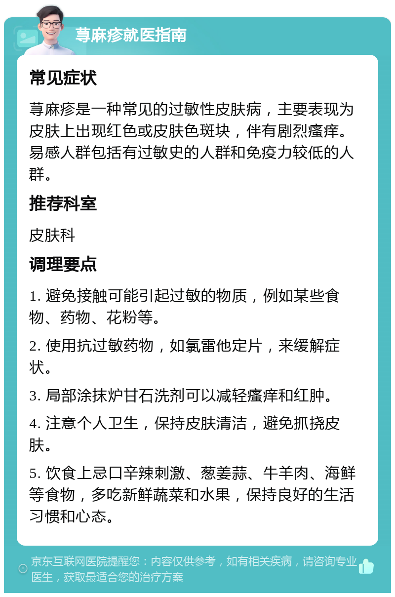 荨麻疹就医指南 常见症状 荨麻疹是一种常见的过敏性皮肤病，主要表现为皮肤上出现红色或皮肤色斑块，伴有剧烈瘙痒。易感人群包括有过敏史的人群和免疫力较低的人群。 推荐科室 皮肤科 调理要点 1. 避免接触可能引起过敏的物质，例如某些食物、药物、花粉等。 2. 使用抗过敏药物，如氯雷他定片，来缓解症状。 3. 局部涂抹炉甘石洗剂可以减轻瘙痒和红肿。 4. 注意个人卫生，保持皮肤清洁，避免抓挠皮肤。 5. 饮食上忌口辛辣刺激、葱姜蒜、牛羊肉、海鲜等食物，多吃新鲜蔬菜和水果，保持良好的生活习惯和心态。