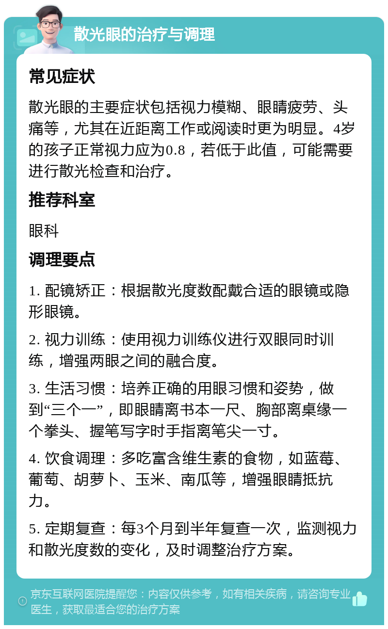 散光眼的治疗与调理 常见症状 散光眼的主要症状包括视力模糊、眼睛疲劳、头痛等，尤其在近距离工作或阅读时更为明显。4岁的孩子正常视力应为0.8，若低于此值，可能需要进行散光检查和治疗。 推荐科室 眼科 调理要点 1. 配镜矫正：根据散光度数配戴合适的眼镜或隐形眼镜。 2. 视力训练：使用视力训练仪进行双眼同时训练，增强两眼之间的融合度。 3. 生活习惯：培养正确的用眼习惯和姿势，做到“三个一”，即眼睛离书本一尺、胸部离桌缘一个拳头、握笔写字时手指离笔尖一寸。 4. 饮食调理：多吃富含维生素的食物，如蓝莓、葡萄、胡萝卜、玉米、南瓜等，增强眼睛抵抗力。 5. 定期复查：每3个月到半年复查一次，监测视力和散光度数的变化，及时调整治疗方案。