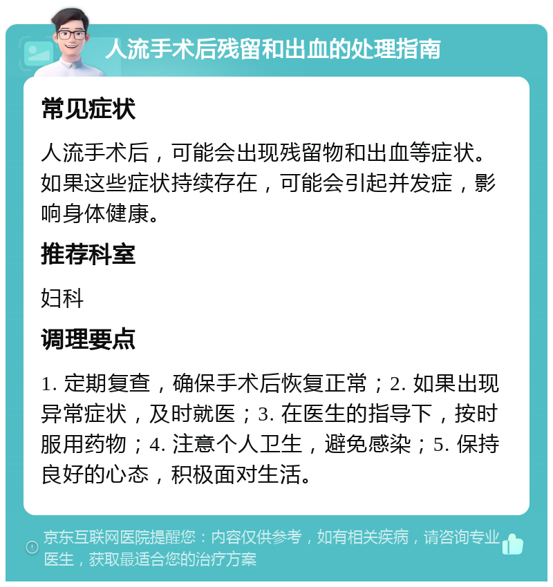 人流手术后残留和出血的处理指南 常见症状 人流手术后，可能会出现残留物和出血等症状。如果这些症状持续存在，可能会引起并发症，影响身体健康。 推荐科室 妇科 调理要点 1. 定期复查，确保手术后恢复正常；2. 如果出现异常症状，及时就医；3. 在医生的指导下，按时服用药物；4. 注意个人卫生，避免感染；5. 保持良好的心态，积极面对生活。