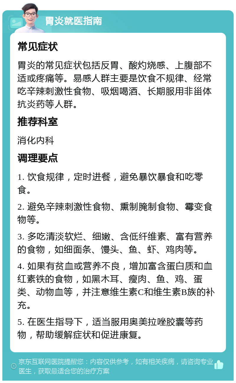 胃炎就医指南 常见症状 胃炎的常见症状包括反胃、酸灼烧感、上腹部不适或疼痛等。易感人群主要是饮食不规律、经常吃辛辣刺激性食物、吸烟喝酒、长期服用非甾体抗炎药等人群。 推荐科室 消化内科 调理要点 1. 饮食规律，定时进餐，避免暴饮暴食和吃零食。 2. 避免辛辣刺激性食物、熏制腌制食物、霉变食物等。 3. 多吃清淡软烂、细嫩、含低纤维素、富有营养的食物，如细面条、馒头、鱼、虾、鸡肉等。 4. 如果有贫血或营养不良，增加富含蛋白质和血红素铁的食物，如黑木耳、瘦肉、鱼、鸡、蛋类、动物血等，并注意维生素C和维生素B族的补充。 5. 在医生指导下，适当服用奥美拉唑胶囊等药物，帮助缓解症状和促进康复。