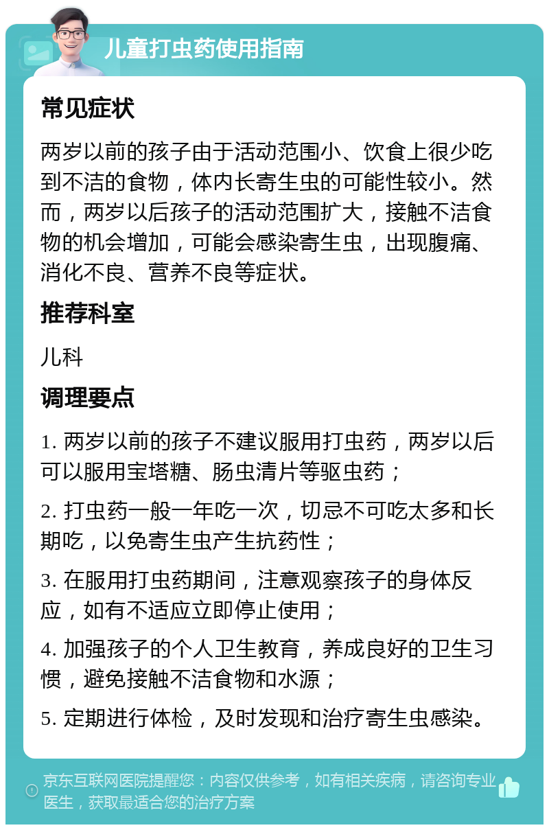 儿童打虫药使用指南 常见症状 两岁以前的孩子由于活动范围小、饮食上很少吃到不洁的食物，体内长寄生虫的可能性较小。然而，两岁以后孩子的活动范围扩大，接触不洁食物的机会增加，可能会感染寄生虫，出现腹痛、消化不良、营养不良等症状。 推荐科室 儿科 调理要点 1. 两岁以前的孩子不建议服用打虫药，两岁以后可以服用宝塔糖、肠虫清片等驱虫药； 2. 打虫药一般一年吃一次，切忌不可吃太多和长期吃，以免寄生虫产生抗药性； 3. 在服用打虫药期间，注意观察孩子的身体反应，如有不适应立即停止使用； 4. 加强孩子的个人卫生教育，养成良好的卫生习惯，避免接触不洁食物和水源； 5. 定期进行体检，及时发现和治疗寄生虫感染。