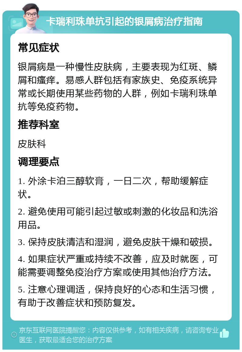 卡瑞利珠单抗引起的银屑病治疗指南 常见症状 银屑病是一种慢性皮肤病，主要表现为红斑、鳞屑和瘙痒。易感人群包括有家族史、免疫系统异常或长期使用某些药物的人群，例如卡瑞利珠单抗等免疫药物。 推荐科室 皮肤科 调理要点 1. 外涂卡泊三醇软膏，一日二次，帮助缓解症状。 2. 避免使用可能引起过敏或刺激的化妆品和洗浴用品。 3. 保持皮肤清洁和湿润，避免皮肤干燥和破损。 4. 如果症状严重或持续不改善，应及时就医，可能需要调整免疫治疗方案或使用其他治疗方法。 5. 注意心理调适，保持良好的心态和生活习惯，有助于改善症状和预防复发。