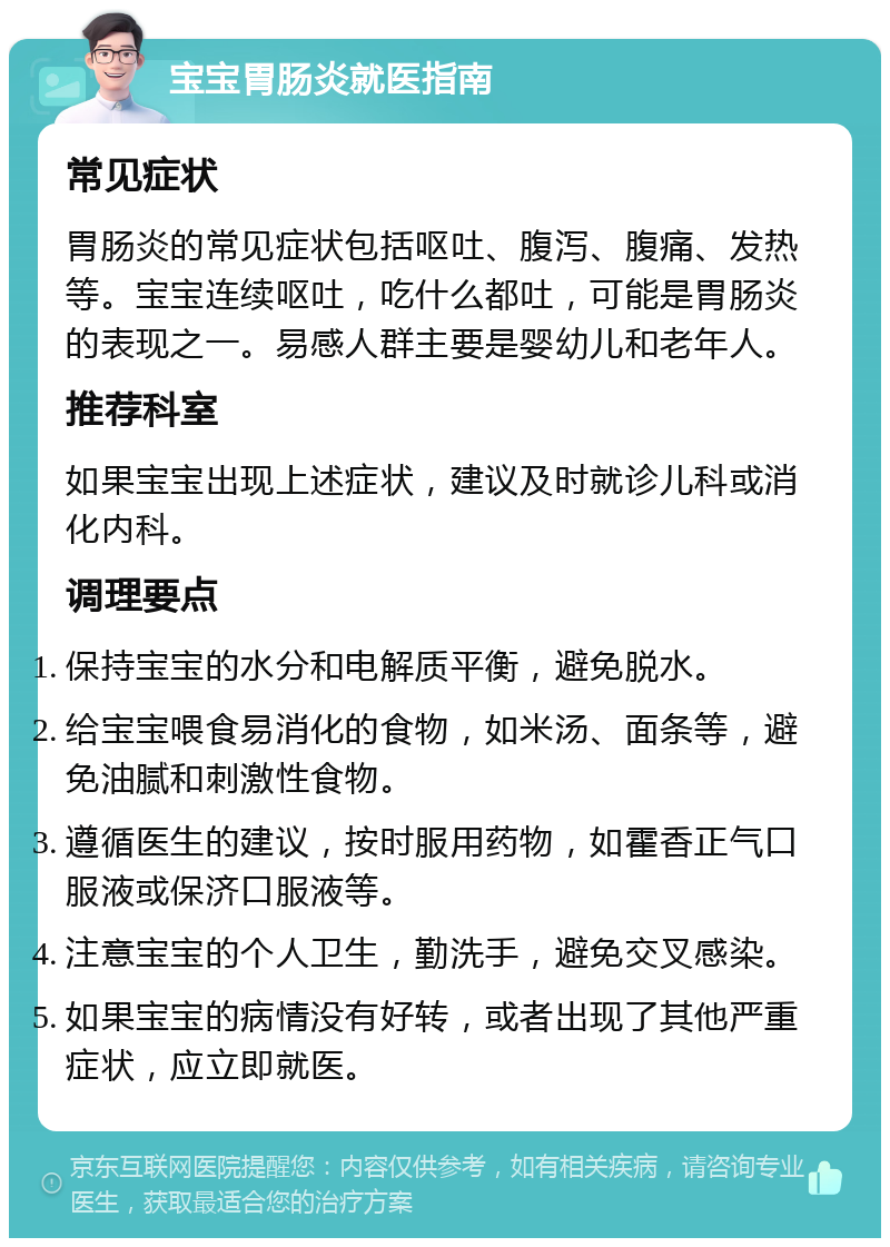 宝宝胃肠炎就医指南 常见症状 胃肠炎的常见症状包括呕吐、腹泻、腹痛、发热等。宝宝连续呕吐，吃什么都吐，可能是胃肠炎的表现之一。易感人群主要是婴幼儿和老年人。 推荐科室 如果宝宝出现上述症状，建议及时就诊儿科或消化内科。 调理要点 保持宝宝的水分和电解质平衡，避免脱水。 给宝宝喂食易消化的食物，如米汤、面条等，避免油腻和刺激性食物。 遵循医生的建议，按时服用药物，如霍香正气口服液或保济口服液等。 注意宝宝的个人卫生，勤洗手，避免交叉感染。 如果宝宝的病情没有好转，或者出现了其他严重症状，应立即就医。