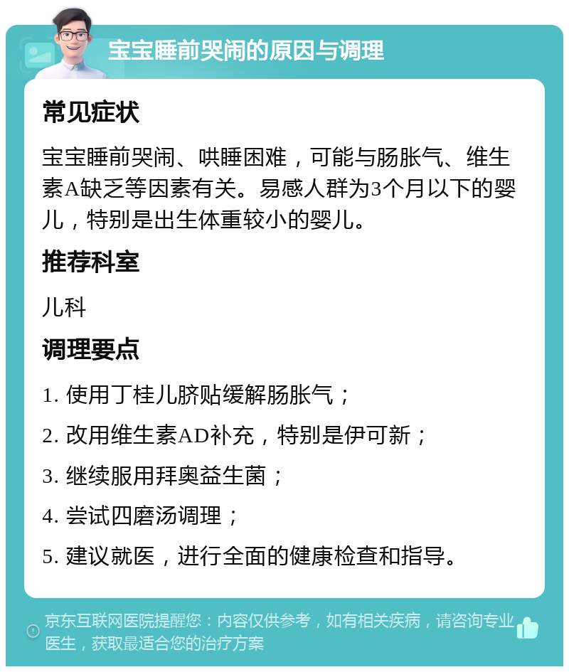 宝宝睡前哭闹的原因与调理 常见症状 宝宝睡前哭闹、哄睡困难，可能与肠胀气、维生素A缺乏等因素有关。易感人群为3个月以下的婴儿，特别是出生体重较小的婴儿。 推荐科室 儿科 调理要点 1. 使用丁桂儿脐贴缓解肠胀气； 2. 改用维生素AD补充，特别是伊可新； 3. 继续服用拜奥益生菌； 4. 尝试四磨汤调理； 5. 建议就医，进行全面的健康检查和指导。