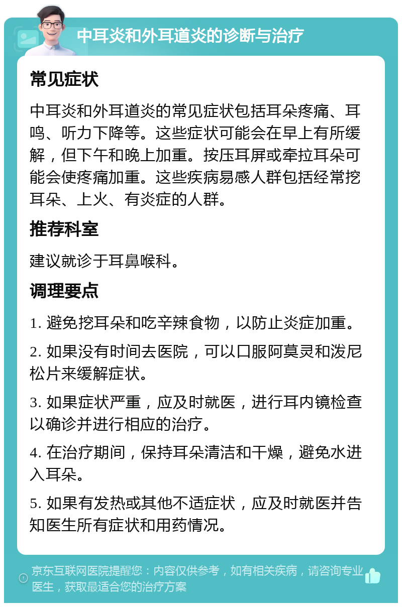 中耳炎和外耳道炎的诊断与治疗 常见症状 中耳炎和外耳道炎的常见症状包括耳朵疼痛、耳鸣、听力下降等。这些症状可能会在早上有所缓解，但下午和晚上加重。按压耳屏或牵拉耳朵可能会使疼痛加重。这些疾病易感人群包括经常挖耳朵、上火、有炎症的人群。 推荐科室 建议就诊于耳鼻喉科。 调理要点 1. 避免挖耳朵和吃辛辣食物，以防止炎症加重。 2. 如果没有时间去医院，可以口服阿莫灵和泼尼松片来缓解症状。 3. 如果症状严重，应及时就医，进行耳内镜检查以确诊并进行相应的治疗。 4. 在治疗期间，保持耳朵清洁和干燥，避免水进入耳朵。 5. 如果有发热或其他不适症状，应及时就医并告知医生所有症状和用药情况。