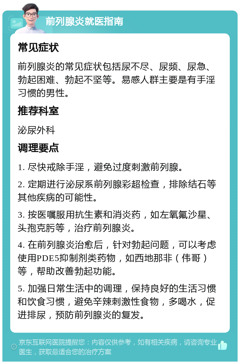 前列腺炎就医指南 常见症状 前列腺炎的常见症状包括尿不尽、尿频、尿急、勃起困难、勃起不坚等。易感人群主要是有手淫习惯的男性。 推荐科室 泌尿外科 调理要点 1. 尽快戒除手淫，避免过度刺激前列腺。 2. 定期进行泌尿系前列腺彩超检查，排除结石等其他疾病的可能性。 3. 按医嘱服用抗生素和消炎药，如左氧氟沙星、头孢克肟等，治疗前列腺炎。 4. 在前列腺炎治愈后，针对勃起问题，可以考虑使用PDE5抑制剂类药物，如西地那非（伟哥）等，帮助改善勃起功能。 5. 加强日常生活中的调理，保持良好的生活习惯和饮食习惯，避免辛辣刺激性食物，多喝水，促进排尿，预防前列腺炎的复发。