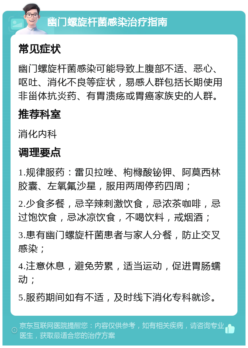 幽门螺旋杆菌感染治疗指南 常见症状 幽门螺旋杆菌感染可能导致上腹部不适、恶心、呕吐、消化不良等症状，易感人群包括长期使用非甾体抗炎药、有胃溃疡或胃癌家族史的人群。 推荐科室 消化内科 调理要点 1.规律服药：雷贝拉唑、枸橼酸铋钾、阿莫西林胶囊、左氧氟沙星，服用两周停药四周； 2.少食多餐，忌辛辣刺激饮食，忌浓茶咖啡，忌过饱饮食，忌冰凉饮食，不喝饮料，戒烟酒； 3.患有幽门螺旋杆菌患者与家人分餐，防止交叉感染； 4.注意休息，避免劳累，适当运动，促进胃肠蠕动； 5.服药期间如有不适，及时线下消化专科就诊。