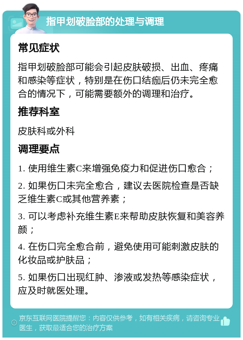 指甲划破脸部的处理与调理 常见症状 指甲划破脸部可能会引起皮肤破损、出血、疼痛和感染等症状，特别是在伤口结痂后仍未完全愈合的情况下，可能需要额外的调理和治疗。 推荐科室 皮肤科或外科 调理要点 1. 使用维生素C来增强免疫力和促进伤口愈合； 2. 如果伤口未完全愈合，建议去医院检查是否缺乏维生素C或其他营养素； 3. 可以考虑补充维生素E来帮助皮肤恢复和美容养颜； 4. 在伤口完全愈合前，避免使用可能刺激皮肤的化妆品或护肤品； 5. 如果伤口出现红肿、渗液或发热等感染症状，应及时就医处理。