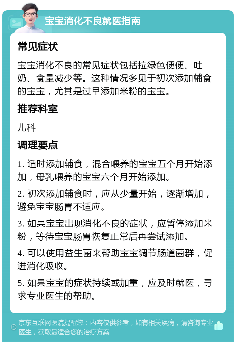 宝宝消化不良就医指南 常见症状 宝宝消化不良的常见症状包括拉绿色便便、吐奶、食量减少等。这种情况多见于初次添加辅食的宝宝，尤其是过早添加米粉的宝宝。 推荐科室 儿科 调理要点 1. 适时添加辅食，混合喂养的宝宝五个月开始添加，母乳喂养的宝宝六个月开始添加。 2. 初次添加辅食时，应从少量开始，逐渐增加，避免宝宝肠胃不适应。 3. 如果宝宝出现消化不良的症状，应暂停添加米粉，等待宝宝肠胃恢复正常后再尝试添加。 4. 可以使用益生菌来帮助宝宝调节肠道菌群，促进消化吸收。 5. 如果宝宝的症状持续或加重，应及时就医，寻求专业医生的帮助。